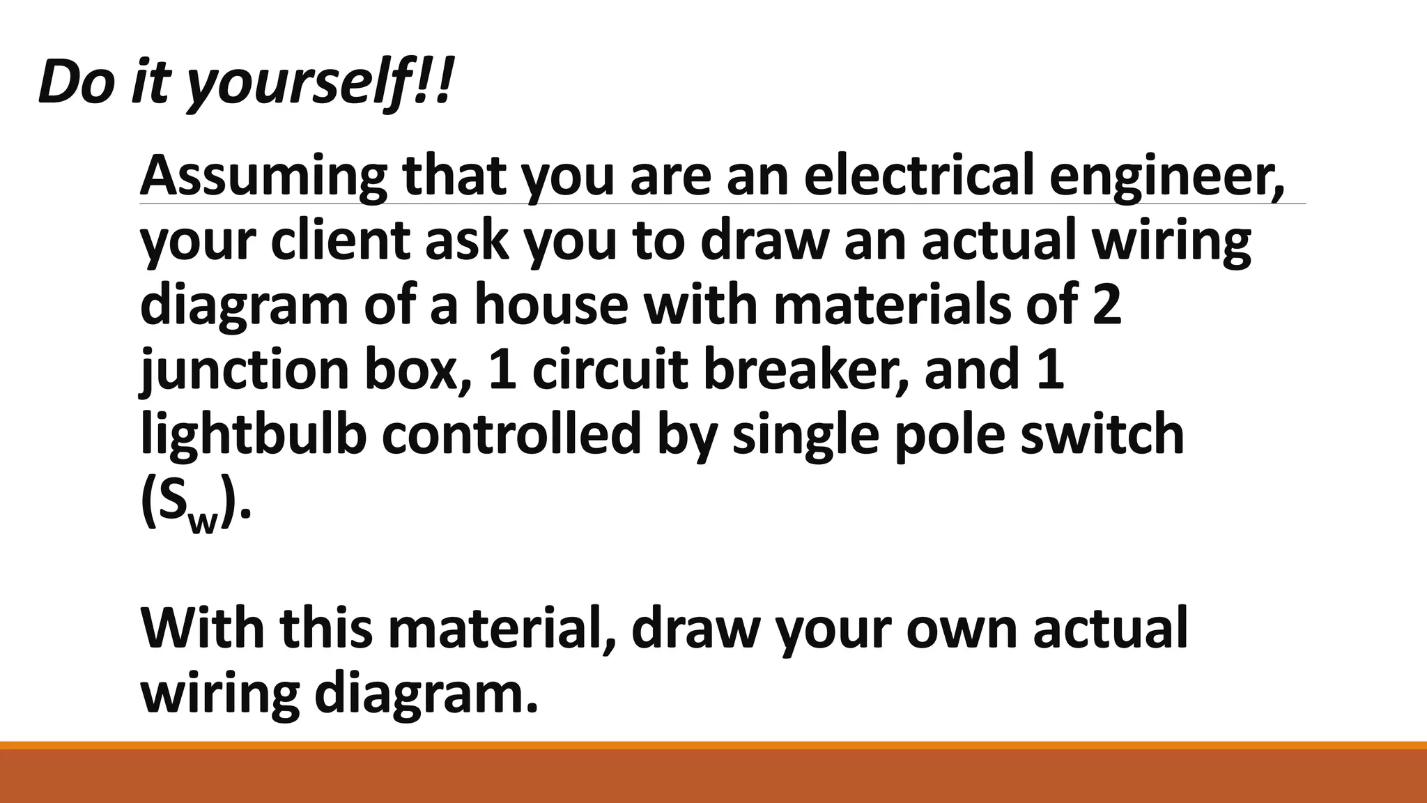 Assuming that you are an electrical engineer,
your client ask you to draw an actual wiring
diagram of a house with materials of 2
junction box, 1 circuit breaker, and 1
lightbulb controlled by single pole switch
(Sw).
With this material, draw your own actual
wiring diagram.
Do it yourself!!
 