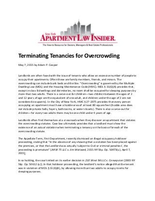 Terminating Tenancies for Overcrowding
May 7, 2015 by Adam P. Cooper
Landlords are often faced with the issue of tenants who allow an excessive number of people to
occupy their apartments. Often these are family members, friends, and minors. The
overcrowding can include bunk beds and the like. “Overcrowding” is governed by the Multiple
Dwelling Law (MDL) and the Housing Maintenance Code (HMC). MDL § 31(6)(A) provides that,
except in class B dwellings and dormitories, no room shall be occupied for sleeping purposes by
more than two adults. There is a carve-out for children—two children between the ages of 2
and 12 years of age are the equivalent of one adult, and children under the age of 2 are not
considered occupants). In the City of New York, HMC § 27-2075 provides that every person
occupying an apartment must have a livable area of at least 80 square feet (livable area does
not include private halls, foyers, bathrooms, or water closets). There is also a carve-out for
children—for every two adults there may be one child under 4 years of age.
Landlords often find themselves at a crossroads when they discover an apartment that violates
the overcrowding statutes. Case law ultimately provides that a landlord must show the
existence of an actual violation when terminating a tenancy on the basis of breach of the
overcrowding statute.
The Appellate Term, First Department, recently dismissed an illegal occupancy holdover
proceeding, stating that “In the absence of any showing that a violation has been placed against
the premises, or that the Landlord was actually ‘subject to Civil or criminal penalties’, the
proceeding is premature” [JMW 75 LLC v. Jim Wielaard, 2015 NY Slip. Op. 50473(u), April 7,
2015].
In so holding, the court relied on its earlier decision in 210 West 94 LLC v. Concepcion [2003 NY
Slip. Op. 50612 (u)]. In that holdover proceeding, the landlord’s notice alleged that the tenant
was in violation of MDL § 31(6)(A), by allowing more than two adults to occupy rooms for
sleeping purposes.
 