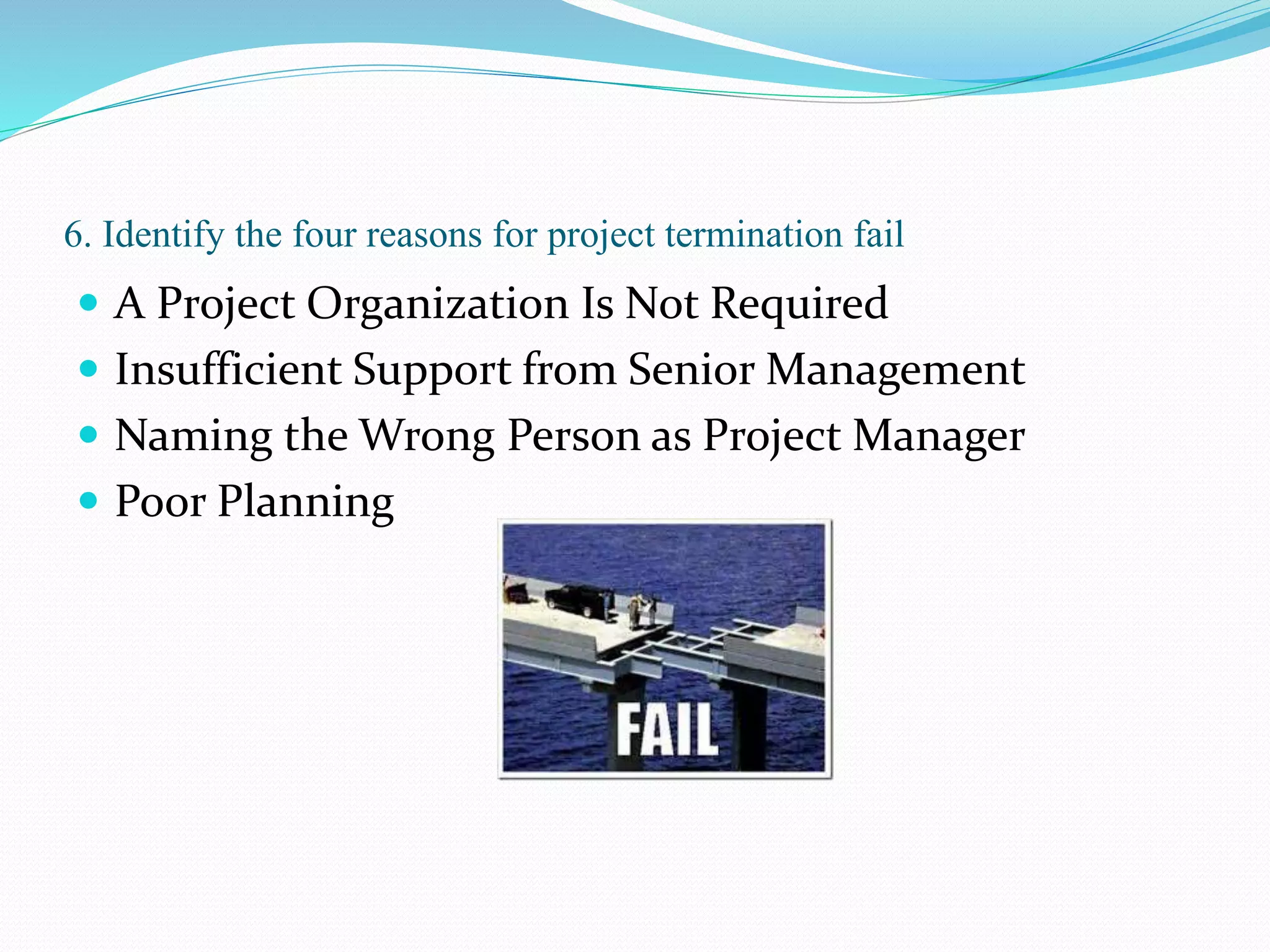 6. Identify the four reasons for project termination fail
 A Project Organization Is Not Required
 Insufficient Support from Senior Management
 Naming the Wrong Person as Project Manager
 Poor Planning
 