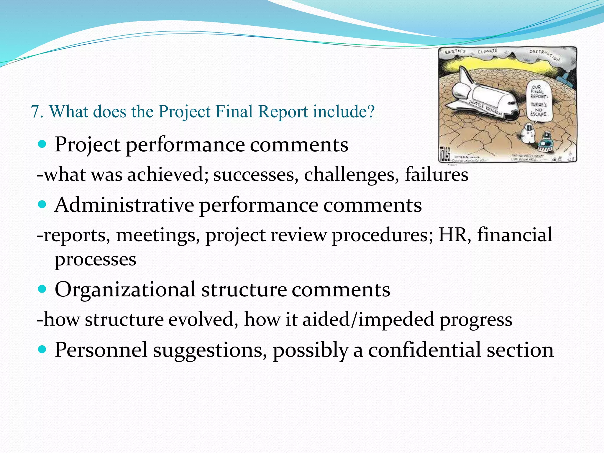 7. What does the Project Final Report include?
 Project performance comments
-what was achieved; successes, challenges, failures
 Administrative performance comments
-reports, meetings, project review procedures; HR, financial
processes
 Organizational structure comments
-how structure evolved, how it aided/impeded progress
 Personnel suggestions, possibly a confidential section
 