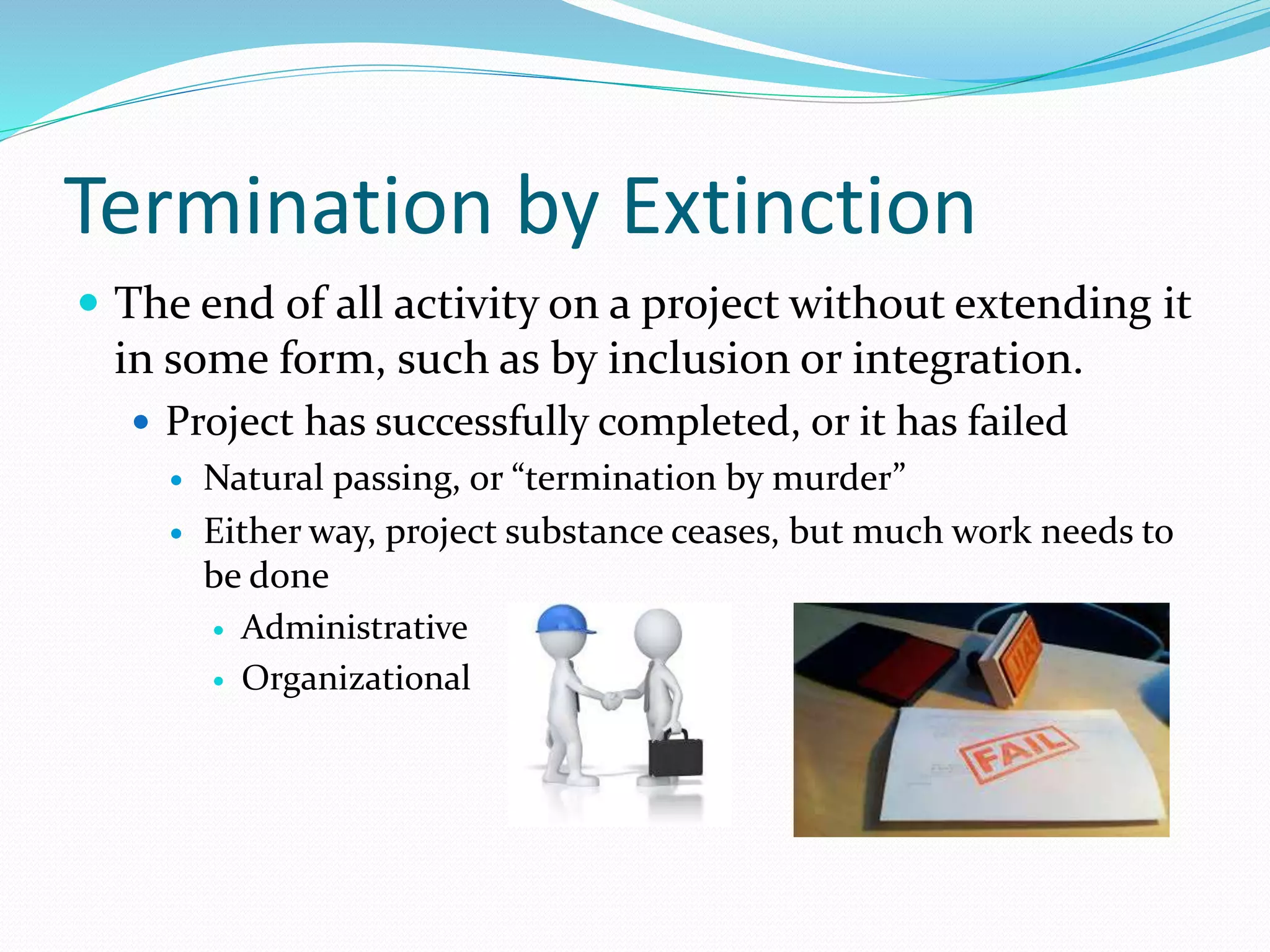 Termination by Extinction
 The end of all activity on a project without extending it
in some form, such as by inclusion or integration.
 Project has successfully completed, or it has failed
 Natural passing, or “termination by murder”
 Either way, project substance ceases, but much work needs to
be done
 Administrative
 Organizational
 