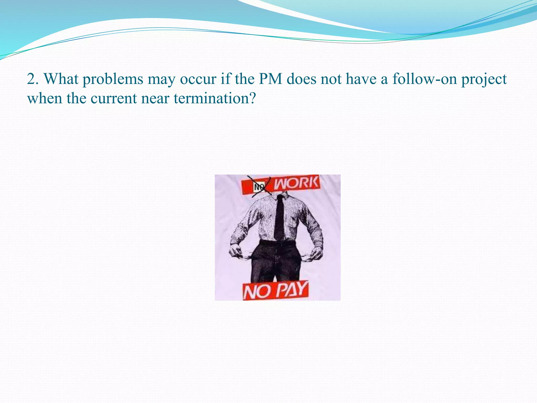 2. What problems may occur if the PM does not have a follow-on project
when the current near termination?
 