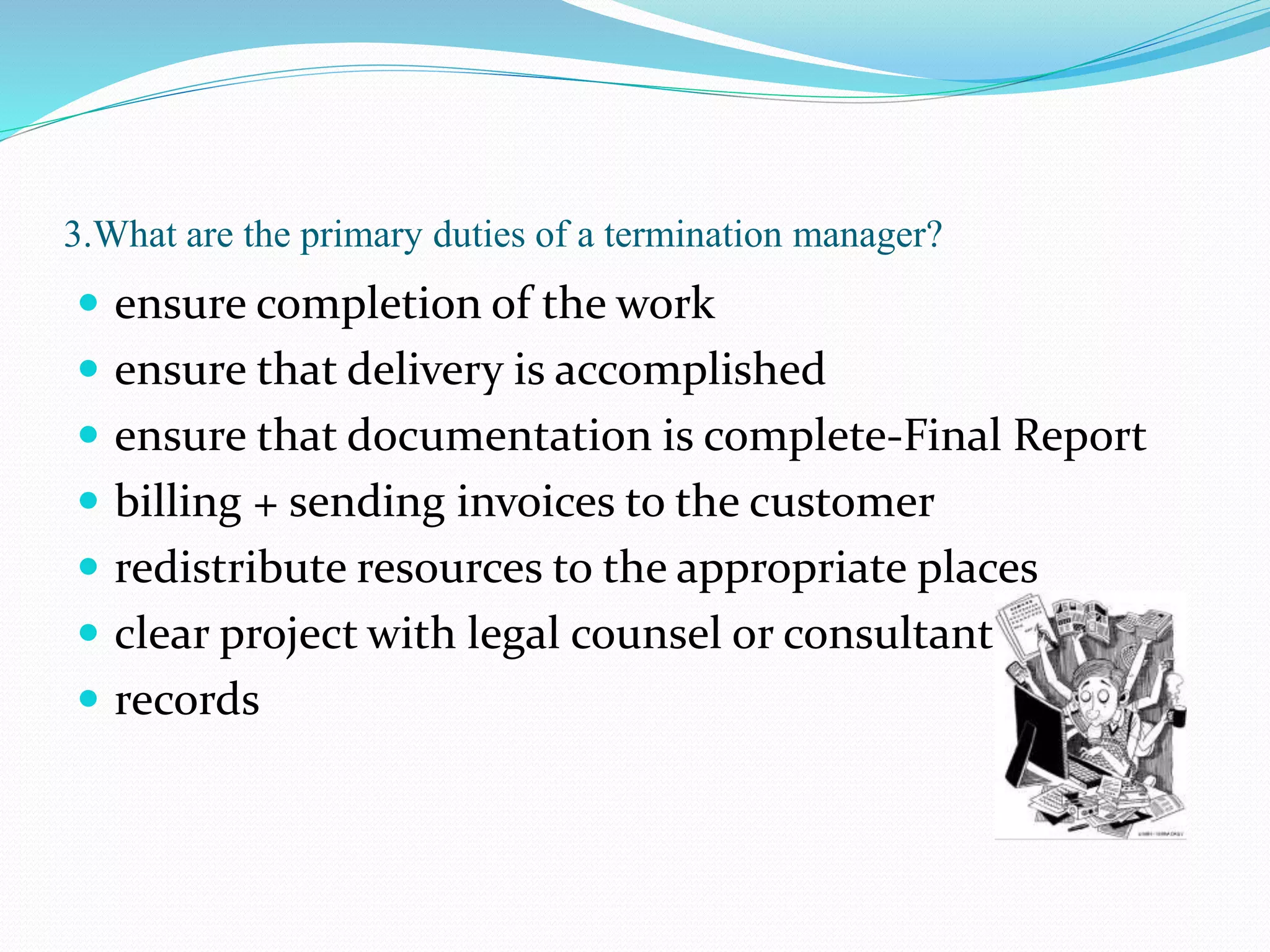 3.What are the primary duties of a termination manager?
 ensure completion of the work
 ensure that delivery is accomplished
 ensure that documentation is complete-Final Report
 billing + sending invoices to the customer
 redistribute resources to the appropriate places
 clear project with legal counsel or consultant
 records
 