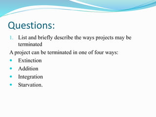 Questions:
1. List and briefly describe the ways projects may be
terminated
A project can be terminated in one of four ways:
 Extinction
 Addition
 Integration
 Starvation.
 