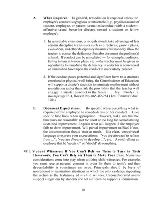 A.     When Required. In general, remediation is required unless the
             employee's conduct is egregious or intolerable (e.g., physical assault of
             student, employee, or parent; sexual-misconduct with a student;
             offensive sexual behavior directed toward a student or fellow
             employee).

             1. In remediable situations, principals should take advantage of less
                serious discipline techniques such as directives, growth plans,
                evaluations, and other disciplinary measures that not only allow the
                teacher to correct the deficiency, but also document the problem(s)
                at hand. If conduct can be remediated — for example, tardiness,
                failing to turn in lesson plans, etc. —the teacher must be given an
                opportunity to remediate the deficiency in order for a nonrenewal
                or termination based upon the conduct to successfully proceed.

             2. If the conduct poses potential and significant harm to a student's
                emotional or physical well-being, the Commissioner of Education
                will support a district's decision to terminate employment without
                remediation rather than risk the possibility that the teacher will
                engage in similar conduct in the future.          See Whalen v.
                Rocksprings ISD, Docket No. 065-R2-284 (Tex. Comm'r Educ.
                1984).

      B.     Document Expectations. Be specific when describing what is
             required of the employee to remediate his or her conduct. Give
             specific time lines, when appropriate. However, make sure that the
             time lines are reasonable: not too short or too long for demonstrating
             sustained improvement. Explain what will happen if the employee
             fails to show improvement. Will partial improvement suffice? If not,
             the documentation should state as much. Use clear, unequivocal
             language to express your expectations: "you are directed to refrain
             from ..."; "you are directed to develop ..."; etc. Avoid telling an
             employee that he "needs to" or "should" do something.

VIII. Student Witnesses: If You Can't Rely on Them to Turn in Their
      Homework, You Can't Rely on Them to Make Your Case. Numerous
      considerations come into play when utilizing child witnesses. For example,
      you must receive parental consent in order for them to testify and their
      dependability is sometimes an issue. Principals should be leery of
      nonrenewal or termination situations in which the only evidence supporting
      the action is the testimony of a child witness. Uncorroborated and/or
      suspect allegations by students are not sufficient to support a termination.


                                         10
 