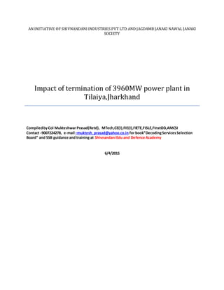 AN INITIATIVE OF SHIVNANDANI INDUSTRIES PVT LTD AND JAGDAMB JANAKI NAWAL JANAKI
SOCIETY
Impact of termination of 3960MW power plant in
Tilaiya,Jharkhand
CompiledbyCol Mukteshwar Prasad(Retd), MTech,CE(I),FIE(I),FIETE,FISLE,FInstOD,AMCSI
Contact -9007224278, e-mail –muktesh_prasad@yahoo.co.in for book”DecodingServicesSelection
Board” and SSB guidance and training at Shivnandani Edu and Defence Academy
6/4/2015
 