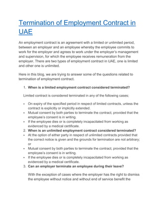 Termination of Employment Contract in
UAE
An employment contract is an agreement with a limited or unlimited period,
between an employer and an employee whereby the employee commits to
work for the employer and agrees to work under the employer’s management
and supervision, for which the employee receives remuneration from the
employer. There are two types of employment contract in UAE, one is limited
and other one is unlimited.
Here in this blog, we are trying to answer some of the questions related to
termination of employment contract.
1. When is a limited employment contract considered terminated?
Limited contract is considered terminated in any of the following cases;
 On expiry of the specified period in respect of limited contracts, unless the
contract is explicitly or implicitly extended.
 Mutual consent by both parties to terminate the contract, provided that the
employee’s consent is in writing.
 If the employee dies or is completely incapacitated from working as
evidenced by a medical certificate.
2. When is an unlimited employment contract considered terminated?
 At the option of either party in respect of unlimited contracts provided that
the correct notice is given and the grounds for termination are not arbitrary;
or
 Mutual consent by both parties to terminate the contract, provided that the
employee’s consent is in writing.
 If the employee dies or is completely incapacitated from working as
evidenced by a medical certificate.
3. Can an employer terminate an employee during their leave?
With the exception of cases where the employer has the right to dismiss
the employee without notice and without end of service benefit the
 