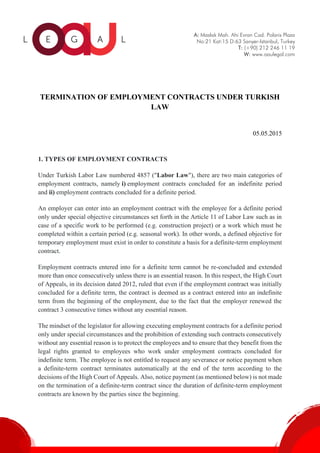 A: Maslak Mah. Ahi Evran Cad. Polaris Plaza
No:21 Kat:15 D:63 Sarıyer-Istanbul, Turkey
T: (+90) 212 246 11 19
W: www.oaulegal.com
TERMINATION OF EMPLOYMENT CONTRACTS UNDER TURKISH
LAW
05.05.2015
1. TYPES OF EMPLOYMENT CONTRACTS
Under Turkish Labor Law numbered 4857 ("Labor Law"), there are two main categories of
employment contracts, namely i) employment contracts concluded for an indefinite period
and ii) employment contracts concluded for a definite period.
An employer can enter into an employment contract with the employee for a definite period
only under special objective circumstances set forth in the Article 11 of Labor Law such as in
case of a specific work to be performed (e.g. construction project) or a work which must be
completed within a certain period (e.g. seasonal work). In other words, a defined objective for
temporary employment must exist in order to constitute a basis for a definite-term employment
contract.
Employment contracts entered into for a definite term cannot be re-concluded and extended
more than once consecutively unless there is an essential reason. In this respect, the High Court
of Appeals, in its decision dated 2012, ruled that even if the employment contract was initially
concluded for a definite term, the contract is deemed as a contract entered into an indefinite
term from the beginning of the employment, due to the fact that the employer renewed the
contract 3 consecutive times without any essential reason.
The mindset of the legislator for allowing executing employment contracts for a definite period
only under special circumstances and the prohibition of extending such contracts consecutively
without any essential reason is to protect the employees and to ensure that they benefit from the
legal rights granted to employees who work under employment contracts concluded for
indefinite term. The employee is not entitled to request any severance or notice payment when
a definite-term contract terminates automatically at the end of the term according to the
decisions of the High Court of Appeals. Also, notice payment (as mentioned below) is not made
on the termination of a definite-term contract since the duration of definite-term employment
contracts are known by the parties since the beginning.
 