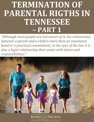 TERMINATION OF
PARENTAL RIGTHS IN
TENNESSEE
– PART 1
“Although most people are not aware of it, the relationship
between a parent and a child is more than an emotional
bond or a practical commitment, in the eyes of the law it is
also a legal relationship that comes with duties and
responsibilities.”
 