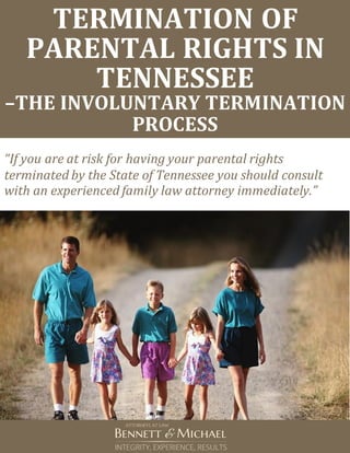 TERMINATION OF
PARENTAL RIGHTS IN
TENNESSEE
–THE INVOLUNTARY TERMINATION
PROCESS
“If you are at risk for having your parental rights
terminated by the State of Tennessee you should consult
with an experienced family law attorney immediately.”
 