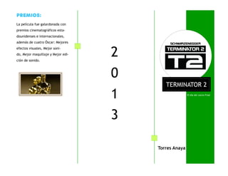 El día del Juicio Final
PREMIOS:
La película fue galardonada con
premios cinematográficos esta-
dounidenses e internacionales,
además de cuatro Óscar: Mejores
efectos visuales, Mejor soni-
do, Mejor maquillaje y Mejor edi-
ción de sonido.
TERMINATOR 2
Torres Anaya
2
0
1
3
 