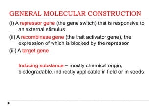 GENERAL MOLECULAR CONSTRUCTION
(i) A repressor gene (the gene switch) that is responsive to
an external stimulus
(ii) A recombinase gene (the trait activator gene), the
expression of which is blocked by the repressor
(iii) A target gene
Inducing substance – mostly chemical origin,
biodegradable, indirectly applicable in field or in seeds
 