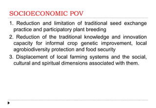SOCIOECONOMIC POV
1. Reduction and limitation of traditional seed exchange
practice and participatory plant breeding
2. Reduction of the traditional knowledge and innovation
capacity for informal crop genetic improvement, local
agrobiodiversity protection and food security
3. Displacement of local farming systems and the social,
cultural and spiritual dimensions associated with them.
 