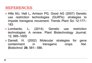 REFERENCES
 Hills MJ, Hall L, Arnison PG, Good AG (2007) Genetic
use restriction technologies (GURTs): strategies to
impede transgene movement. Trends Plant Sci 12:177–
183
 Lombardo, L. (2014). Genetic use restriction
technologies: A review. Plant Biotechnology Journal,
12, 995–1005
 Daniell, H. (2002) Molecular strategies for gene
containment in transgenic crops. Nat.
Biotechnol. 20, 581– 586.
 