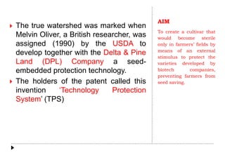 AIM
To create a cultivar that
would become sterile
only in farmers’ fields by
means of an external
stimulus to protect the
varieties developed by
biotech companies,
preventing farmers from
seed saving.
 The true watershed was marked when
Melvin Oliver, a British researcher, was
assigned (1990) by the USDA to
develop together with the Delta & Pine
Land (DPL) Company a seed-
embedded protection technology.
 The holders of the patent called this
invention ‘Technology Protection
System’ (TPS)
 