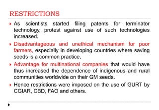 RESTRICTIONS
 As scientists started filing patents for terminator
technology, protest against use of such technologies
increased.
 Disadvantageous and unethical mechanism for poor
farmers, especially in developing countries where saving
seeds is a common practice,
 Advantage for multinational companies that would have
thus increased the dependence of indigenous and rural
communities worldwide on their GM seeds.
 Hence restrictions were imposed on the use of GURT by
CGIAR, CBD, FAO and others.
 