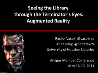 Seeing the Librarythrough the Terminator's Eyes: Augmented Reality Rachel Vacek, @vacekrae Anita Riley, @anitazavrrr University of Houston Libraries Amigos Member Conference May 18-19, 2011 