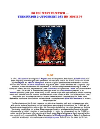 DO YOU WANT TO WATCH ...
TERMINATOR 2 -JUDGEMENT DAY HD MOVIE ??
PLOT
In 1995, John Connor is living in Los Angeles with foster parents. His mother, Sarah Connor, had
been preparing him throughout his childhood for his future role as the human resistance leader
against Skynet, the artificial intelligence that will be given control of the United States' nuclear
missiles and initiate a nuclear holocaust on August 29, 1997, known thereafter as "Judgment Day".
However, Sarah was arrested and imprisoned at a mental hospital after attempting to bomb a
computer factory. In 2029, Skynet sends a new Terminator, designated as T-1000, back in time to kill
John. The T-1000 is an advanced prototype made out of liquid metal (referred to as
"mimetic polyalloy") that gives it the ability to take on the shape and appearance of almost anything
it touches, and to transform its arms into blades and other shapes at will. The T-1000 arrives, kills a
policeman, and assumes his identity; he also uses the police computer to track down John.
Meanwhile, the future John Connor has sent back a reprogrammed Model 101 Terminator to protect
his younger self.
The Terminator and the T-1000 converge on John in a shopping mall, and a chase ensues after
which John and the Terminator escape together on a motorcycle. Fearing that the T-1000 will kill
Sarah in order to get to him, John orders the Terminator to help free her, after discovering that the
Terminator must follow his orders. They encounter Sarah as she is escaping from the hospital,
although she is initially reluctant to trust the Model 101. After the trio escape from the T-1000 in a
police car, the Terminator informs John and Sarah about Skynet's history.[a] Sarah learns that the
man most directly responsible for Skynet's creation is Miles Bennett Dyson, a Cyberdyne Systems
engineer working on a revolutionary new microprocessor that will form the basis for Skynet.
 