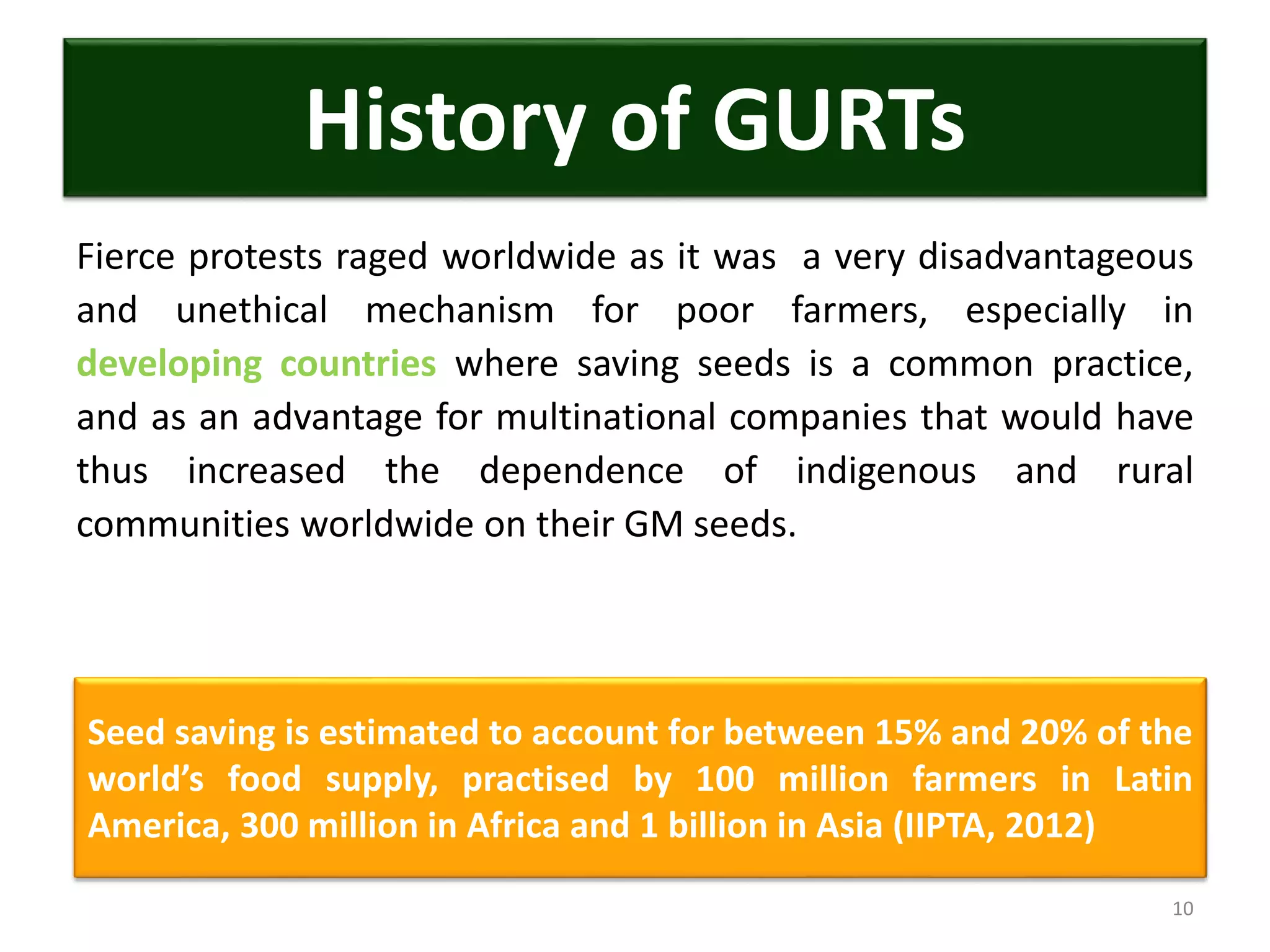 Fierce protests raged worldwide as it was a very disadvantageous
and unethical mechanism for poor farmers, especially in
developing countries where saving seeds is a common practice,
and as an advantage for multinational companies that would have
thus increased the dependence of indigenous and rural
communities worldwide on their GM seeds.
10
History of GURTs
Seed saving is estimated to account for between 15% and 20% of the
world’s food supply, practised by 100 million farmers in Latin
America, 300 million in Africa and 1 billion in Asia (IIPTA, 2012)
 