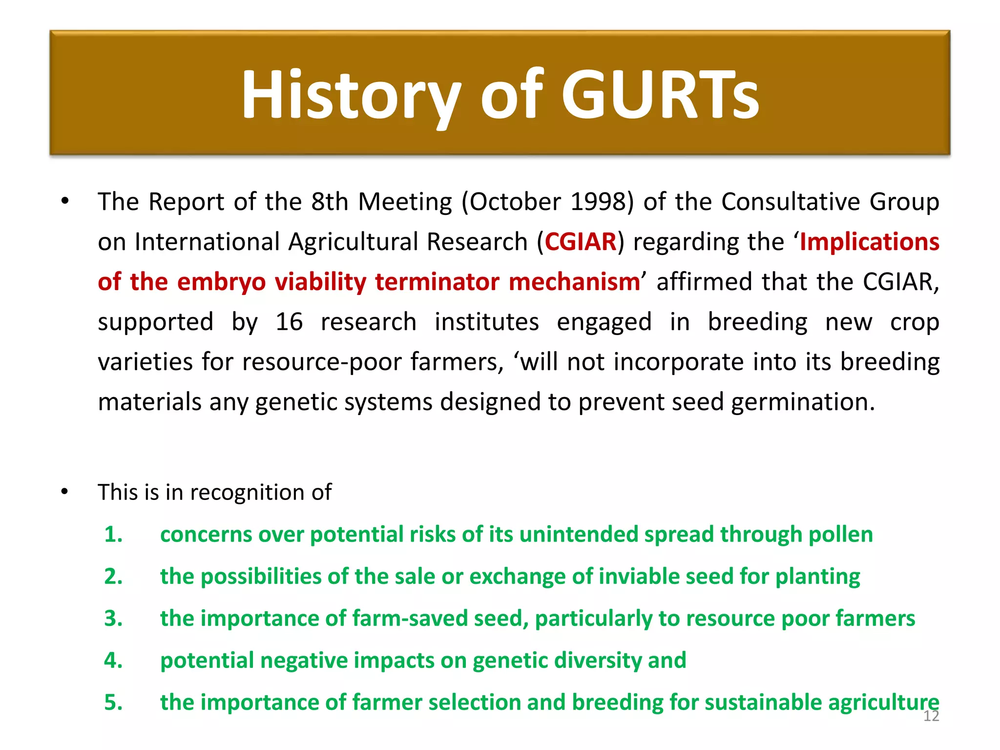 • The Report of the 8th Meeting (October 1998) of the Consultative Group
on International Agricultural Research (CGIAR) regarding the ‘Implications
of the embryo viability terminator mechanism’ affirmed that the CGIAR,
supported by 16 research institutes engaged in breeding new crop
varieties for resource-poor farmers, ‘will not incorporate into its breeding
materials any genetic systems designed to prevent seed germination.
• This is in recognition of
1. concerns over potential risks of its unintended spread through pollen
2. the possibilities of the sale or exchange of inviable seed for planting
3. the importance of farm-saved seed, particularly to resource poor farmers
4. potential negative impacts on genetic diversity and
5. the importance of farmer selection and breeding for sustainable agriculture12
History of GURTs
 