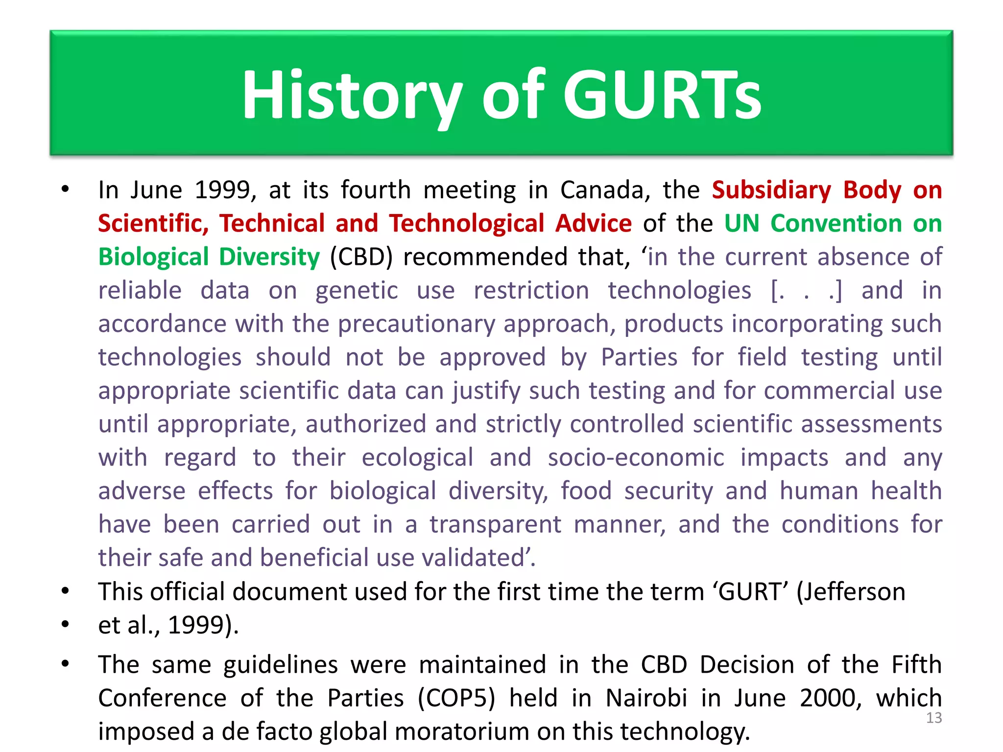 • In June 1999, at its fourth meeting in Canada, the Subsidiary Body on
Scientific, Technical and Technological Advice of the UN Convention on
Biological Diversity (CBD) recommended that, ‘in the current absence of
reliable data on genetic use restriction technologies [. . .] and in
accordance with the precautionary approach, products incorporating such
technologies should not be approved by Parties for field testing until
appropriate scientific data can justify such testing and for commercial use
until appropriate, authorized and strictly controlled scientific assessments
with regard to their ecological and socio-economic impacts and any
adverse effects for biological diversity, food security and human health
have been carried out in a transparent manner, and the conditions for
their safe and beneficial use validated’.
• This official document used for the first time the term ‘GURT’ (Jefferson
• et al., 1999).
• The same guidelines were maintained in the CBD Decision of the Fifth
Conference of the Parties (COP5) held in Nairobi in June 2000, which
imposed a de facto global moratorium on this technology.
13
History of GURTs
 