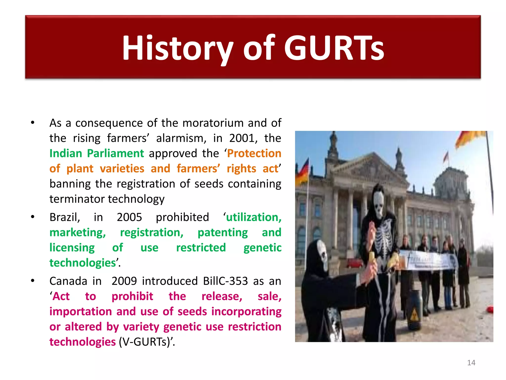 • As a consequence of the moratorium and of
the rising farmers’ alarmism, in 2001, the
Indian Parliament approved the ‘Protection
of plant varieties and farmers’ rights act’
banning the registration of seeds containing
terminator technology
• Brazil, in 2005 prohibited ‘utilization,
marketing, registration, patenting and
licensing of use restricted genetic
technologies’.
• Canada in 2009 introduced BillC-353 as an
‘Act to prohibit the release, sale,
importation and use of seeds incorporating
or altered by variety genetic use restriction
technologies (V-GURTs)’.
14
History of GURTs
 