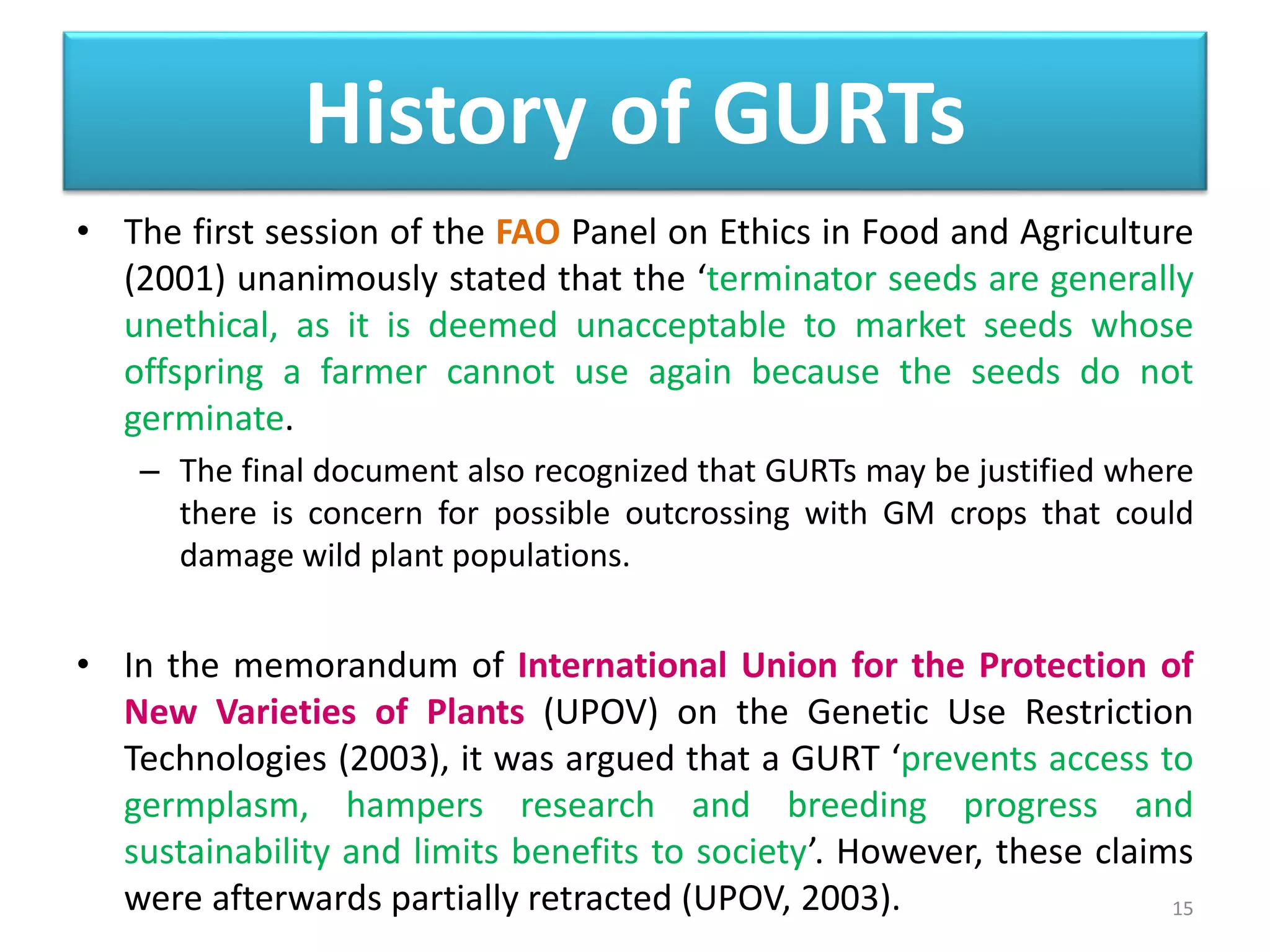• The first session of the FAO Panel on Ethics in Food and Agriculture
(2001) unanimously stated that the ‘terminator seeds are generally
unethical, as it is deemed unacceptable to market seeds whose
offspring a farmer cannot use again because the seeds do not
germinate.
– The final document also recognized that GURTs may be justified where
there is concern for possible outcrossing with GM crops that could
damage wild plant populations.
• In the memorandum of International Union for the Protection of
New Varieties of Plants (UPOV) on the Genetic Use Restriction
Technologies (2003), it was argued that a GURT ‘prevents access to
germplasm, hampers research and breeding progress and
sustainability and limits benefits to society’. However, these claims
were afterwards partially retracted (UPOV, 2003). 15
History of GURTs
 