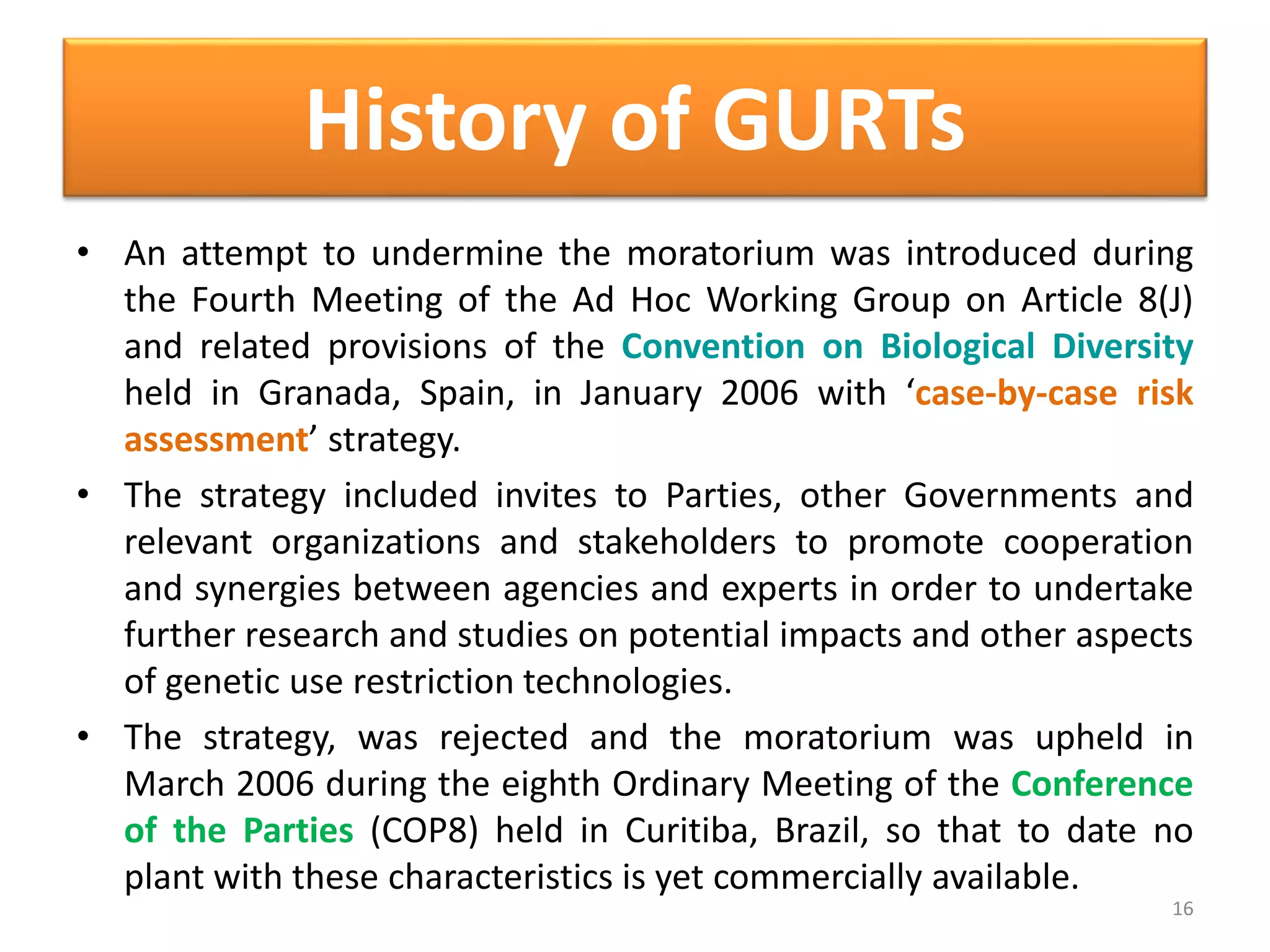 • An attempt to undermine the moratorium was introduced during
the Fourth Meeting of the Ad Hoc Working Group on Article 8(J)
and related provisions of the Convention on Biological Diversity
held in Granada, Spain, in January 2006 with ‘case-by-case risk
assessment’ strategy.
• The strategy included invites to Parties, other Governments and
relevant organizations and stakeholders to promote cooperation
and synergies between agencies and experts in order to undertake
further research and studies on potential impacts and other aspects
of genetic use restriction technologies.
• The strategy, was rejected and the moratorium was upheld in
March 2006 during the eighth Ordinary Meeting of the Conference
of the Parties (COP8) held in Curitiba, Brazil, so that to date no
plant with these characteristics is yet commercially available.
16
History of GURTs
 
