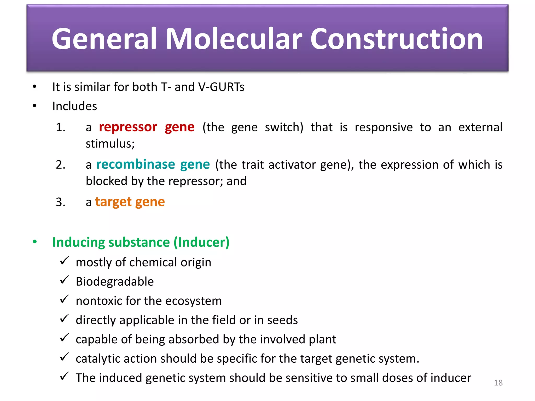 General Molecular Construction
• It is similar for both T- and V-GURTs
• Includes
1. a repressor gene (the gene switch) that is responsive to an external
stimulus;
2. a recombinase gene (the trait activator gene), the expression of which is
blocked by the repressor; and
3. a target gene
• Inducing substance (Inducer)
 mostly of chemical origin
 Biodegradable
 nontoxic for the ecosystem
 directly applicable in the field or in seeds
 capable of being absorbed by the involved plant
 catalytic action should be specific for the target genetic system.
 The induced genetic system should be sensitive to small doses of inducer 18
 