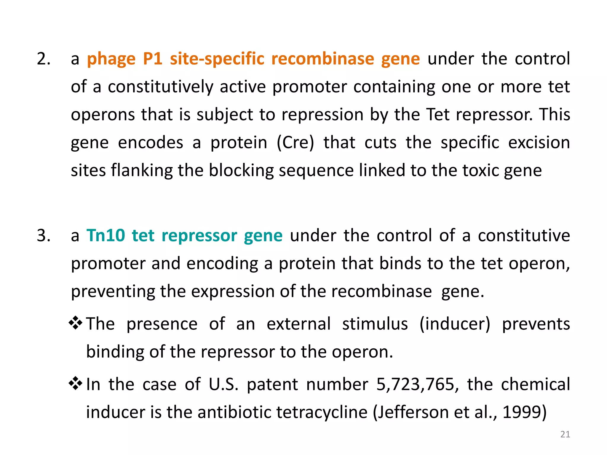 2. a phage P1 site-specific recombinase gene under the control
of a constitutively active promoter containing one or more tet
operons that is subject to repression by the Tet repressor. This
gene encodes a protein (Cre) that cuts the specific excision
sites flanking the blocking sequence linked to the toxic gene
3. a Tn10 tet repressor gene under the control of a constitutive
promoter and encoding a protein that binds to the tet operon,
preventing the expression of the recombinase gene.
The presence of an external stimulus (inducer) prevents
binding of the repressor to the operon.
In the case of U.S. patent number 5,723,765, the chemical
inducer is the antibiotic tetracycline (Jefferson et al., 1999)
21
 