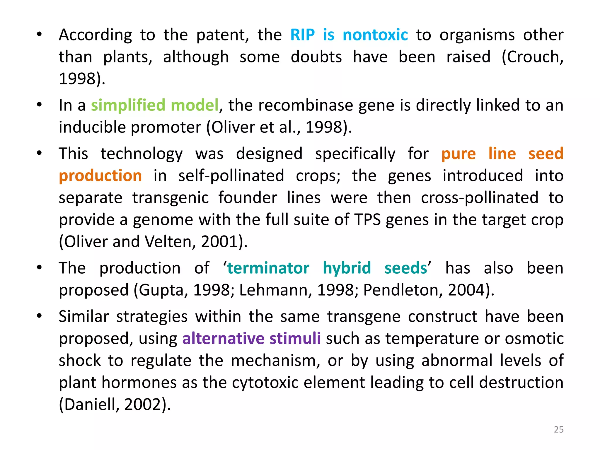 • According to the patent, the RIP is nontoxic to organisms other
than plants, although some doubts have been raised (Crouch,
1998).
• In a simplified model, the recombinase gene is directly linked to an
inducible promoter (Oliver et al., 1998).
• This technology was designed specifically for pure line seed
production in self-pollinated crops; the genes introduced into
separate transgenic founder lines were then cross-pollinated to
provide a genome with the full suite of TPS genes in the target crop
(Oliver and Velten, 2001).
• The production of ‘terminator hybrid seeds’ has also been
proposed (Gupta, 1998; Lehmann, 1998; Pendleton, 2004).
• Similar strategies within the same transgene construct have been
proposed, using alternative stimuli such as temperature or osmotic
shock to regulate the mechanism, or by using abnormal levels of
plant hormones as the cytotoxic element leading to cell destruction
(Daniell, 2002).
25
 