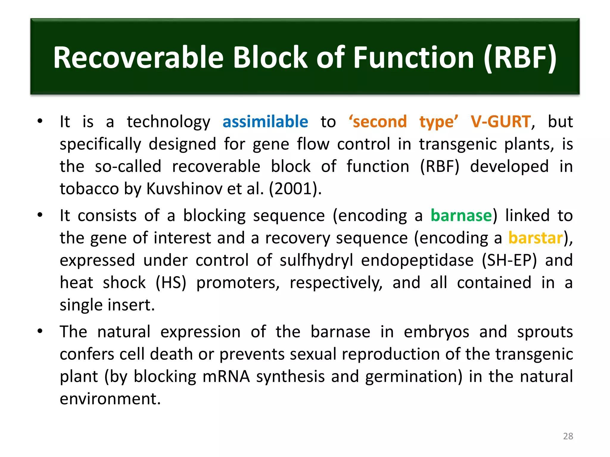 Recoverable Block of Function (RBF)
• It is a technology assimilable to ‘second type’ V-GURT, but
specifically designed for gene flow control in transgenic plants, is
the so-called recoverable block of function (RBF) developed in
tobacco by Kuvshinov et al. (2001).
• It consists of a blocking sequence (encoding a barnase) linked to
the gene of interest and a recovery sequence (encoding a barstar),
expressed under control of sulfhydryl endopeptidase (SH-EP) and
heat shock (HS) promoters, respectively, and all contained in a
single insert.
• The natural expression of the barnase in embryos and sprouts
confers cell death or prevents sexual reproduction of the transgenic
plant (by blocking mRNA synthesis and germination) in the natural
environment.
28
 