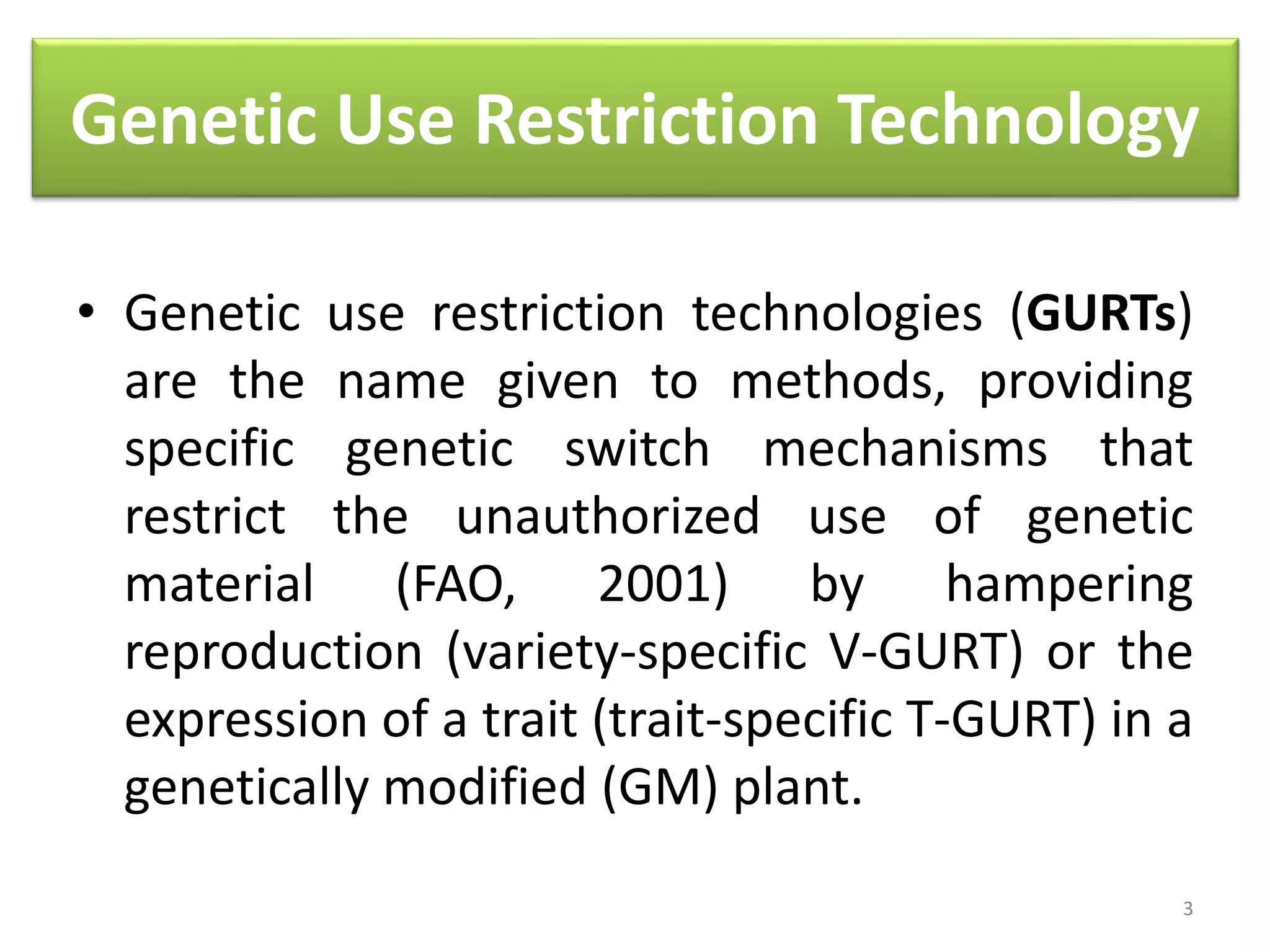 Genetic Use Restriction Technology
• Genetic use restriction technologies (GURTs)
are the name given to methods, providing
specific genetic switch mechanisms that
restrict the unauthorized use of genetic
material (FAO, 2001) by hampering
reproduction (variety-specific V-GURT) or the
expression of a trait (trait-specific T-GURT) in a
genetically modified (GM) plant.
3
 