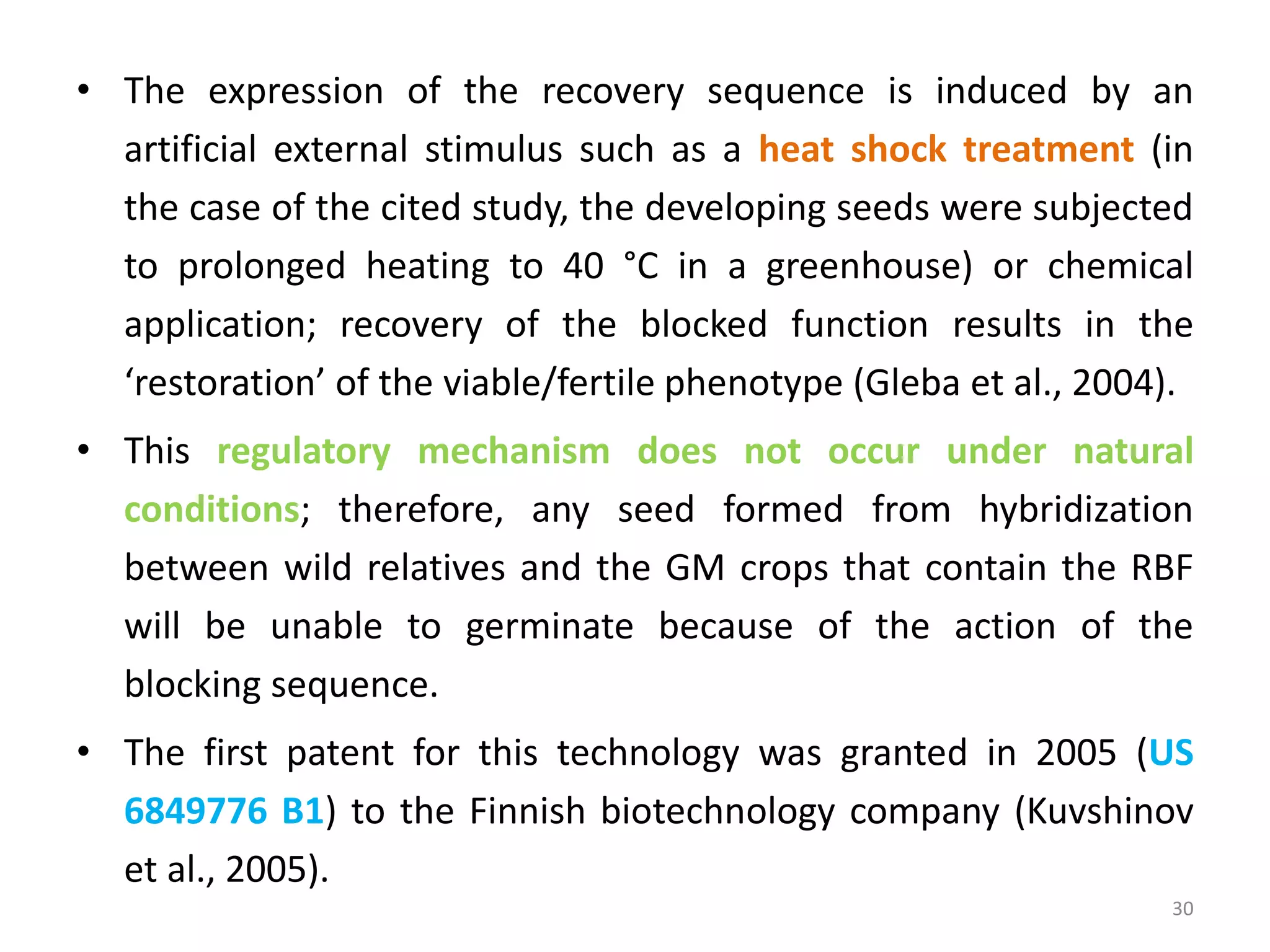 • The expression of the recovery sequence is induced by an
artificial external stimulus such as a heat shock treatment (in
the case of the cited study, the developing seeds were subjected
to prolonged heating to 40 °C in a greenhouse) or chemical
application; recovery of the blocked function results in the
‘restoration’ of the viable/fertile phenotype (Gleba et al., 2004).
• This regulatory mechanism does not occur under natural
conditions; therefore, any seed formed from hybridization
between wild relatives and the GM crops that contain the RBF
will be unable to germinate because of the action of the
blocking sequence.
• The first patent for this technology was granted in 2005 (US
6849776 B1) to the Finnish biotechnology company (Kuvshinov
et al., 2005).
30
 