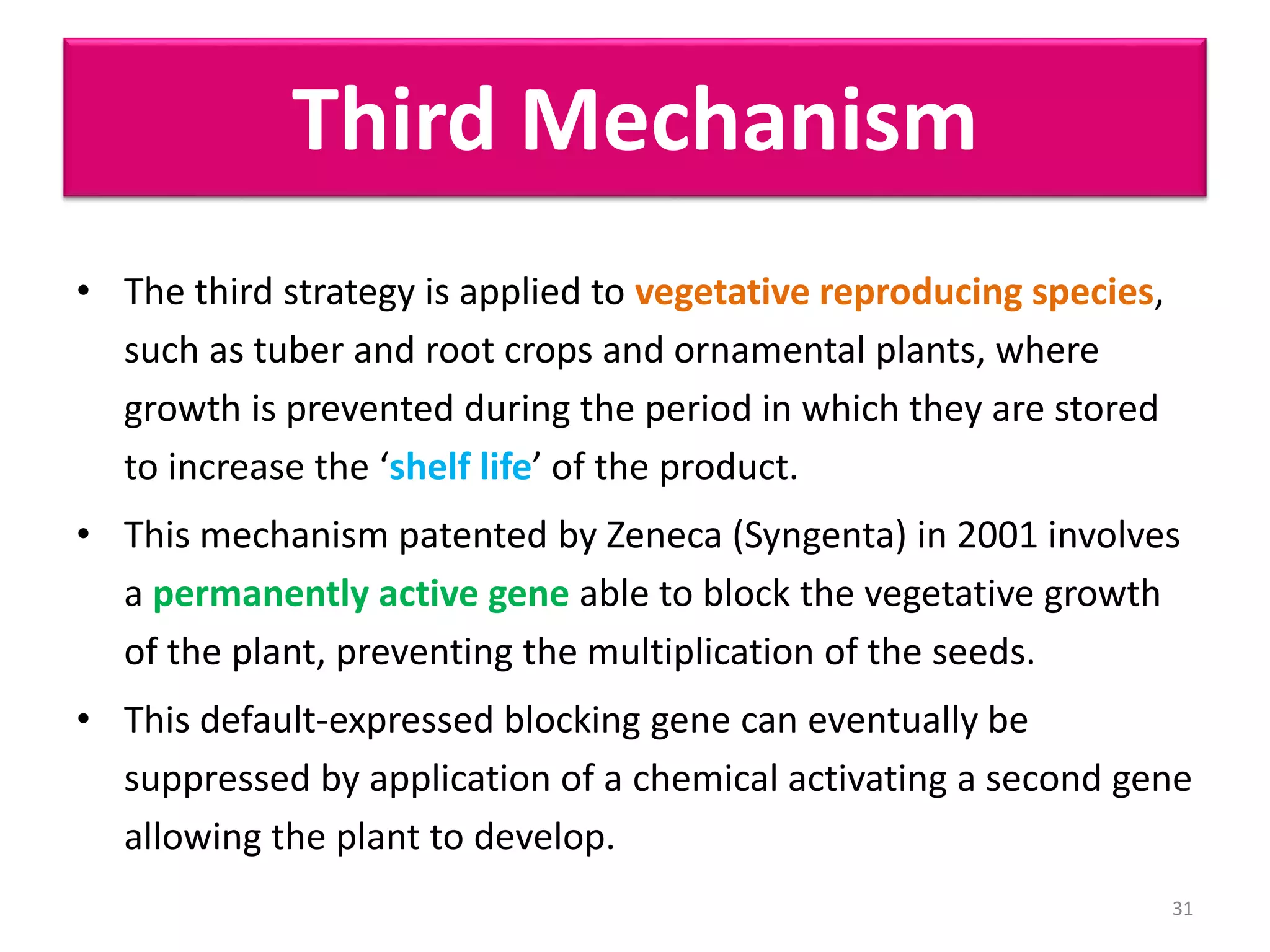 Third Mechanism
• The third strategy is applied to vegetative reproducing species,
such as tuber and root crops and ornamental plants, where
growth is prevented during the period in which they are stored
to increase the ‘shelf life’ of the product.
• This mechanism patented by Zeneca (Syngenta) in 2001 involves
a permanently active gene able to block the vegetative growth
of the plant, preventing the multiplication of the seeds.
• This default-expressed blocking gene can eventually be
suppressed by application of a chemical activating a second gene
allowing the plant to develop.
31
 