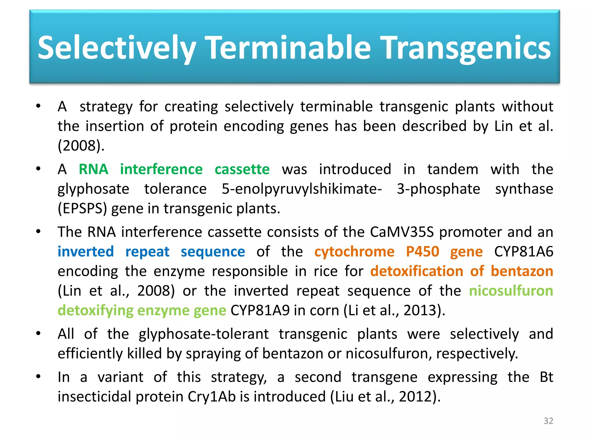 Selectively Terminable Transgenics
• A strategy for creating selectively terminable transgenic plants without
the insertion of protein encoding genes has been described by Lin et al.
(2008).
• A RNA interference cassette was introduced in tandem with the
glyphosate tolerance 5-enolpyruvylshikimate- 3-phosphate synthase
(EPSPS) gene in transgenic plants.
• The RNA interference cassette consists of the CaMV35S promoter and an
inverted repeat sequence of the cytochrome P450 gene CYP81A6
encoding the enzyme responsible in rice for detoxification of bentazon
(Lin et al., 2008) or the inverted repeat sequence of the nicosulfuron
detoxifying enzyme gene CYP81A9 in corn (Li et al., 2013).
• All of the glyphosate-tolerant transgenic plants were selectively and
efficiently killed by spraying of bentazon or nicosulfuron, respectively.
• In a variant of this strategy, a second transgene expressing the Bt
insecticidal protein Cry1Ab is introduced (Liu et al., 2012).
32
 