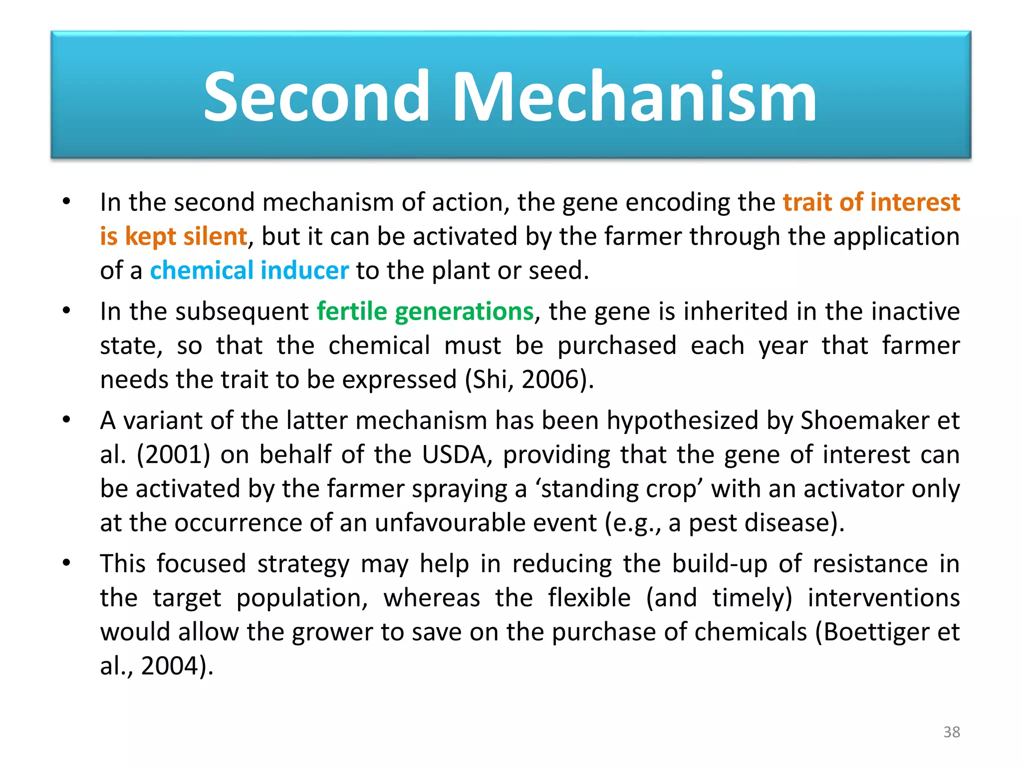 Second Mechanism
• In the second mechanism of action, the gene encoding the trait of interest
is kept silent, but it can be activated by the farmer through the application
of a chemical inducer to the plant or seed.
• In the subsequent fertile generations, the gene is inherited in the inactive
state, so that the chemical must be purchased each year that farmer
needs the trait to be expressed (Shi, 2006).
• A variant of the latter mechanism has been hypothesized by Shoemaker et
al. (2001) on behalf of the USDA, providing that the gene of interest can
be activated by the farmer spraying a ‘standing crop’ with an activator only
at the occurrence of an unfavourable event (e.g., a pest disease).
• This focused strategy may help in reducing the build-up of resistance in
the target population, whereas the flexible (and timely) interventions
would allow the grower to save on the purchase of chemicals (Boettiger et
al., 2004).
38
 