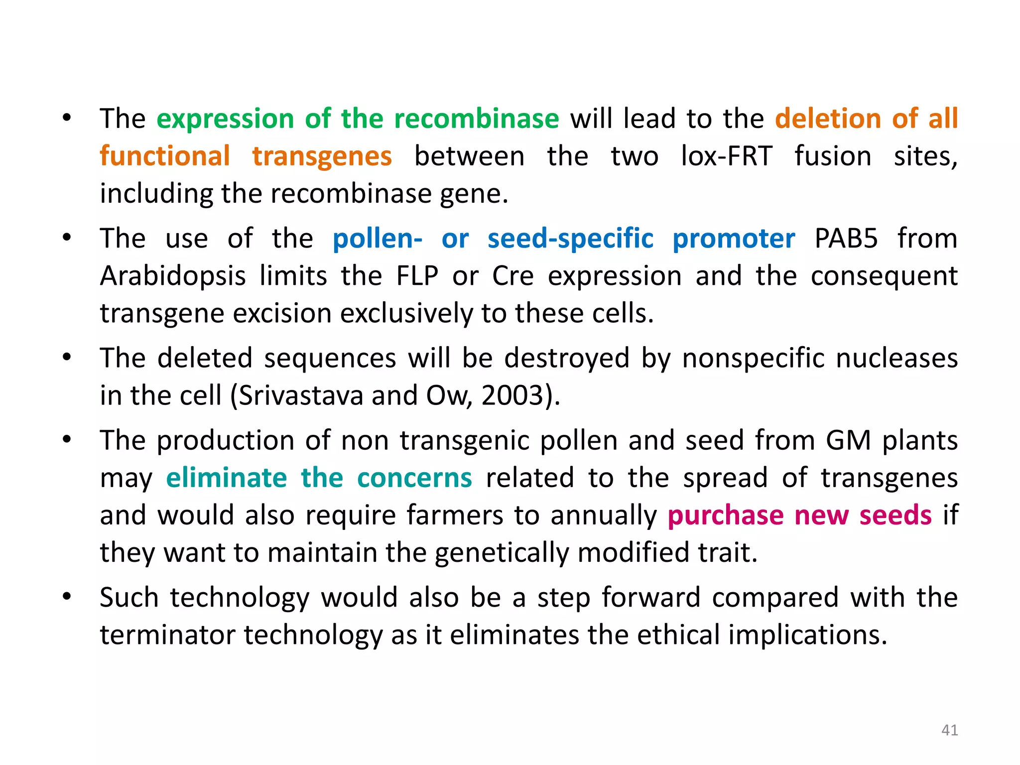 • The expression of the recombinase will lead to the deletion of all
functional transgenes between the two lox-FRT fusion sites,
including the recombinase gene.
• The use of the pollen- or seed-specific promoter PAB5 from
Arabidopsis limits the FLP or Cre expression and the consequent
transgene excision exclusively to these cells.
• The deleted sequences will be destroyed by nonspecific nucleases
in the cell (Srivastava and Ow, 2003).
• The production of non transgenic pollen and seed from GM plants
may eliminate the concerns related to the spread of transgenes
and would also require farmers to annually purchase new seeds if
they want to maintain the genetically modified trait.
• Such technology would also be a step forward compared with the
terminator technology as it eliminates the ethical implications.
41
 