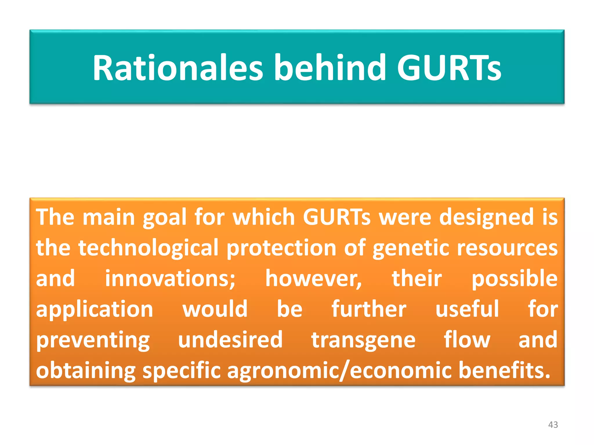 Rationales behind GURTs
The main goal for which GURTs were designed is
the technological protection of genetic resources
and innovations; however, their possible
application would be further useful for
preventing undesired transgene flow and
obtaining specific agronomic/economic benefits.
43
 
