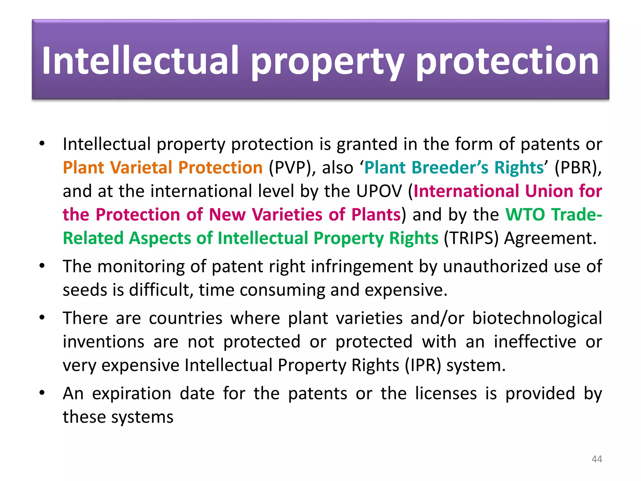 Intellectual property protection
• Intellectual property protection is granted in the form of patents or
Plant Varietal Protection (PVP), also ‘Plant Breeder’s Rights’ (PBR),
and at the international level by the UPOV (International Union for
the Protection of New Varieties of Plants) and by the WTO Trade-
Related Aspects of Intellectual Property Rights (TRIPS) Agreement.
• The monitoring of patent right infringement by unauthorized use of
seeds is difficult, time consuming and expensive.
• There are countries where plant varieties and/or biotechnological
inventions are not protected or protected with an ineffective or
very expensive Intellectual Property Rights (IPR) system.
• An expiration date for the patents or the licenses is provided by
these systems
44
 