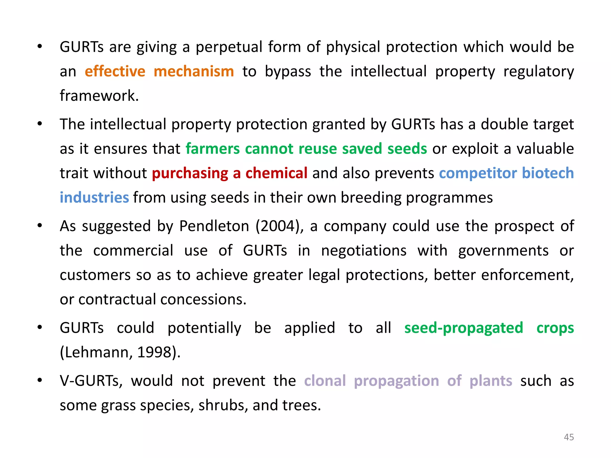 • GURTs are giving a perpetual form of physical protection which would be
an effective mechanism to bypass the intellectual property regulatory
framework.
• The intellectual property protection granted by GURTs has a double target
as it ensures that farmers cannot reuse saved seeds or exploit a valuable
trait without purchasing a chemical and also prevents competitor biotech
industries from using seeds in their own breeding programmes
• As suggested by Pendleton (2004), a company could use the prospect of
the commercial use of GURTs in negotiations with governments or
customers so as to achieve greater legal protections, better enforcement,
or contractual concessions.
• GURTs could potentially be applied to all seed-propagated crops
(Lehmann, 1998).
• V-GURTs, would not prevent the clonal propagation of plants such as
some grass species, shrubs, and trees.
45
 