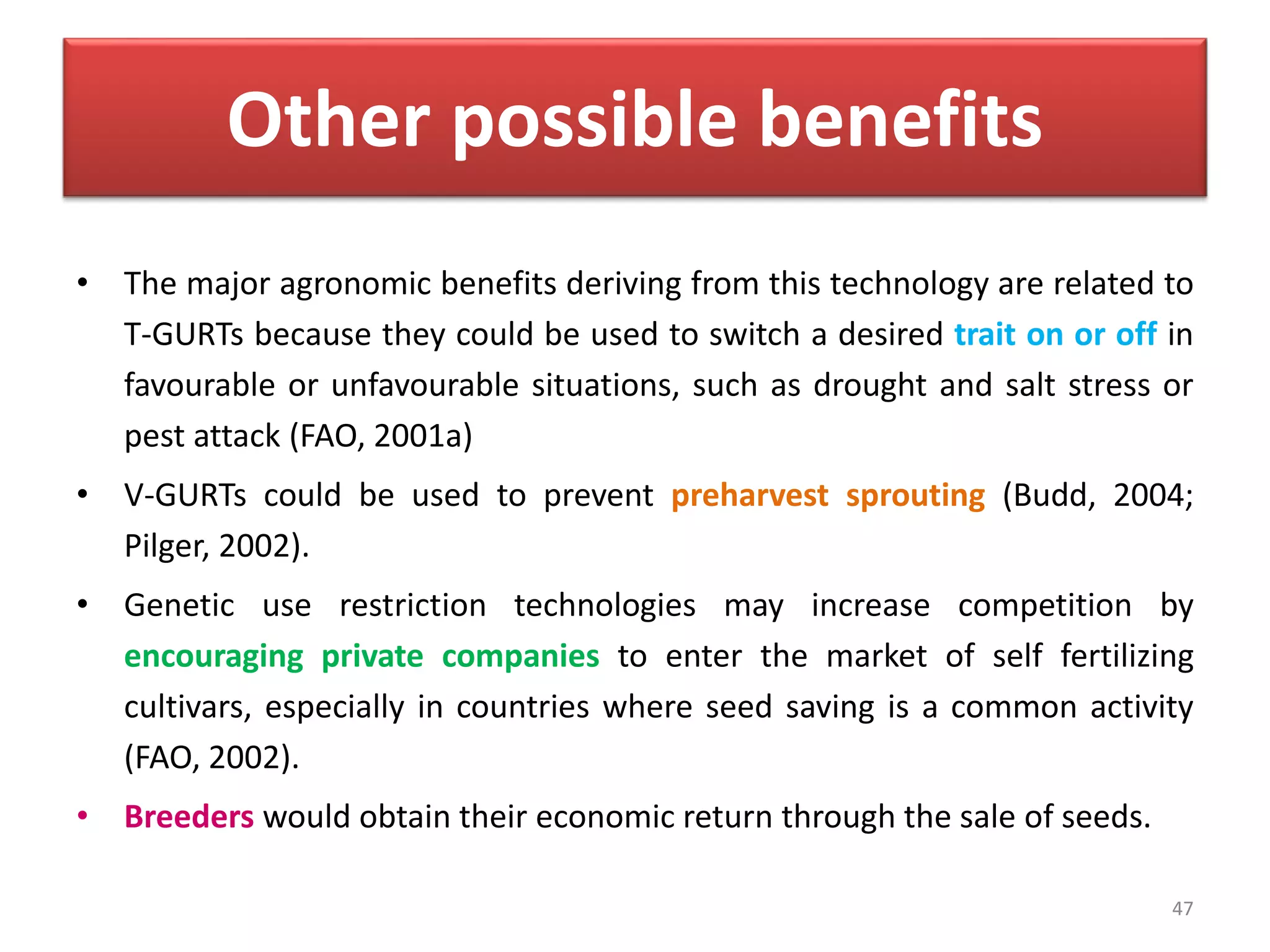 Other possible benefits
• The major agronomic benefits deriving from this technology are related to
T-GURTs because they could be used to switch a desired trait on or off in
favourable or unfavourable situations, such as drought and salt stress or
pest attack (FAO, 2001a)
• V-GURTs could be used to prevent preharvest sprouting (Budd, 2004;
Pilger, 2002).
• Genetic use restriction technologies may increase competition by
encouraging private companies to enter the market of self fertilizing
cultivars, especially in countries where seed saving is a common activity
(FAO, 2002).
• Breeders would obtain their economic return through the sale of seeds.
47
 