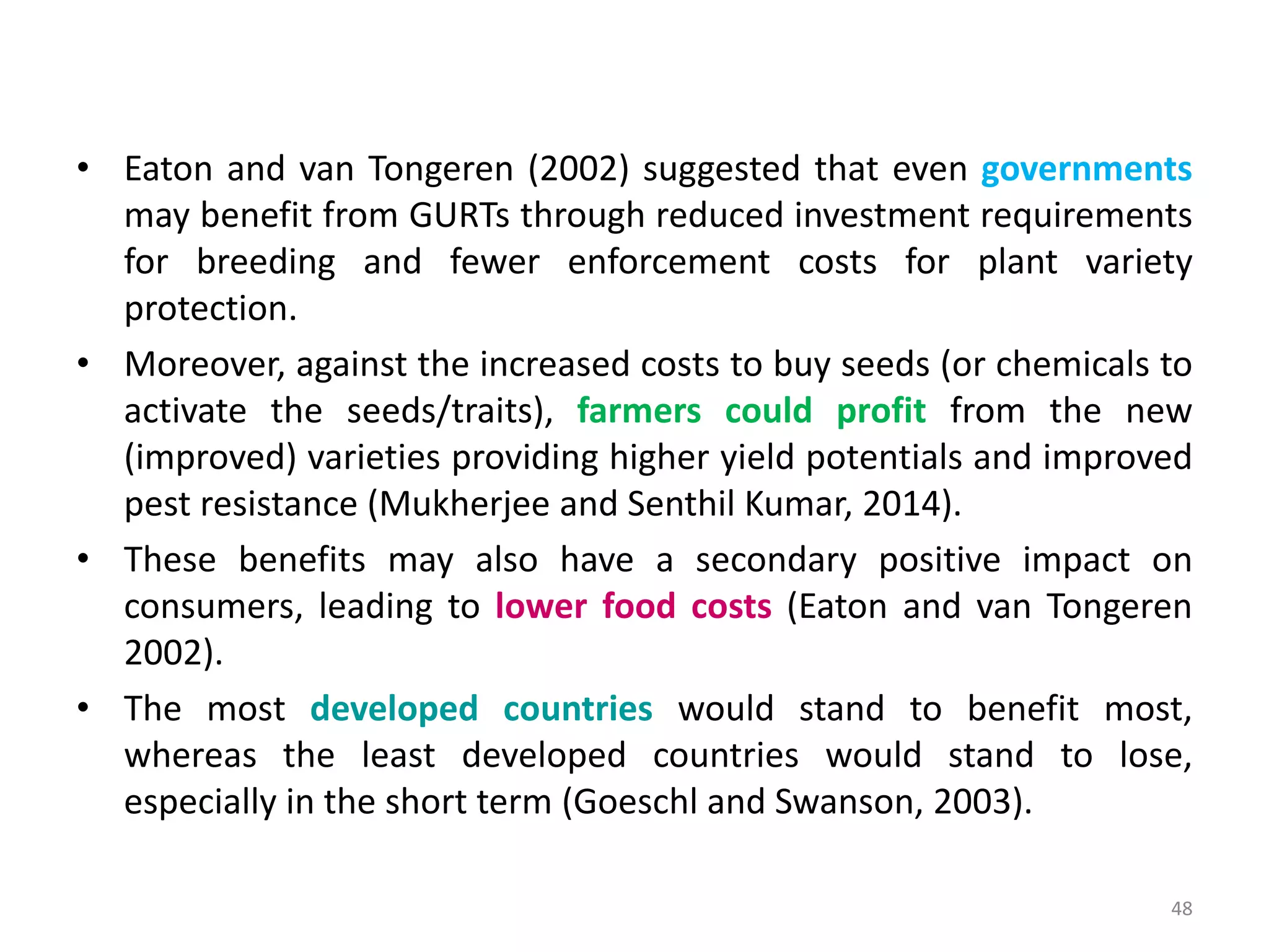 • Eaton and van Tongeren (2002) suggested that even governments
may benefit from GURTs through reduced investment requirements
for breeding and fewer enforcement costs for plant variety
protection.
• Moreover, against the increased costs to buy seeds (or chemicals to
activate the seeds/traits), farmers could profit from the new
(improved) varieties providing higher yield potentials and improved
pest resistance (Mukherjee and Senthil Kumar, 2014).
• These benefits may also have a secondary positive impact on
consumers, leading to lower food costs (Eaton and van Tongeren
2002).
• The most developed countries would stand to benefit most,
whereas the least developed countries would stand to lose,
especially in the short term (Goeschl and Swanson, 2003).
48
 