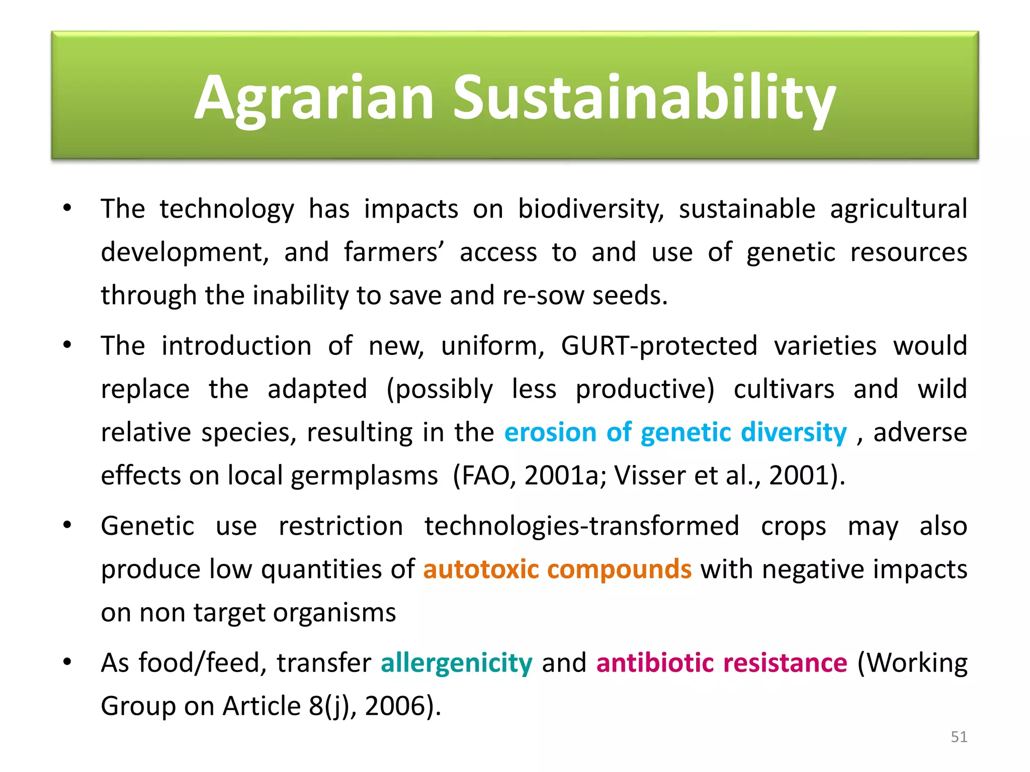 Agrarian Sustainability
• The technology has impacts on biodiversity, sustainable agricultural
development, and farmers’ access to and use of genetic resources
through the inability to save and re-sow seeds.
• The introduction of new, uniform, GURT-protected varieties would
replace the adapted (possibly less productive) cultivars and wild
relative species, resulting in the erosion of genetic diversity , adverse
effects on local germplasms (FAO, 2001a; Visser et al., 2001).
• Genetic use restriction technologies-transformed crops may also
produce low quantities of autotoxic compounds with negative impacts
on non target organisms
• As food/feed, transfer allergenicity and antibiotic resistance (Working
Group on Article 8(j), 2006).
51
 