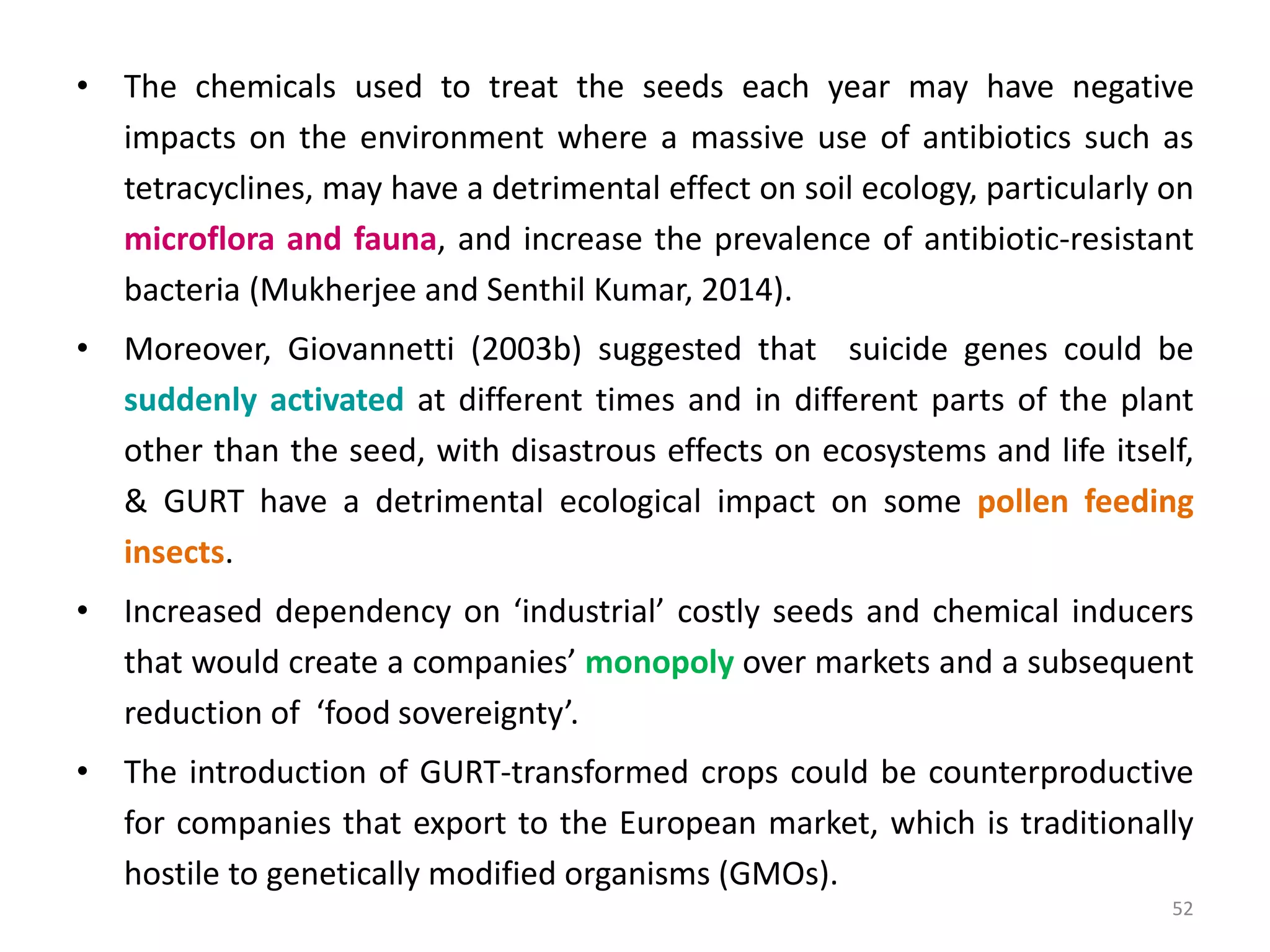 • The chemicals used to treat the seeds each year may have negative
impacts on the environment where a massive use of antibiotics such as
tetracyclines, may have a detrimental effect on soil ecology, particularly on
microflora and fauna, and increase the prevalence of antibiotic-resistant
bacteria (Mukherjee and Senthil Kumar, 2014).
• Moreover, Giovannetti (2003b) suggested that suicide genes could be
suddenly activated at different times and in different parts of the plant
other than the seed, with disastrous effects on ecosystems and life itself,
& GURT have a detrimental ecological impact on some pollen feeding
insects.
• Increased dependency on ‘industrial’ costly seeds and chemical inducers
that would create a companies’ monopoly over markets and a subsequent
reduction of ‘food sovereignty’.
• The introduction of GURT-transformed crops could be counterproductive
for companies that export to the European market, which is traditionally
hostile to genetically modified organisms (GMOs).
52
 