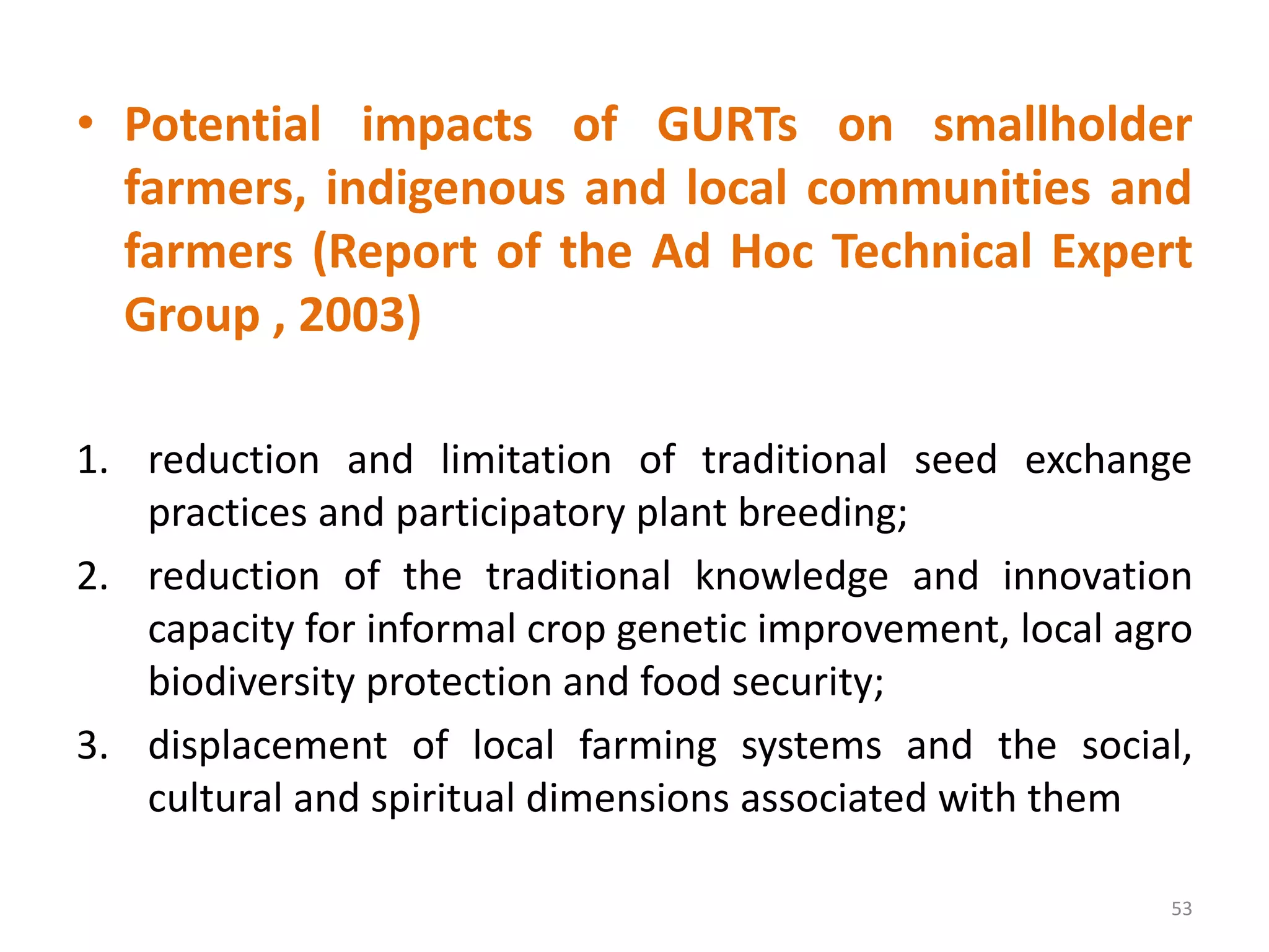 • Potential impacts of GURTs on smallholder
farmers, indigenous and local communities and
farmers (Report of the Ad Hoc Technical Expert
Group , 2003)
1. reduction and limitation of traditional seed exchange
practices and participatory plant breeding;
2. reduction of the traditional knowledge and innovation
capacity for informal crop genetic improvement, local agro
biodiversity protection and food security;
3. displacement of local farming systems and the social,
cultural and spiritual dimensions associated with them
53
 