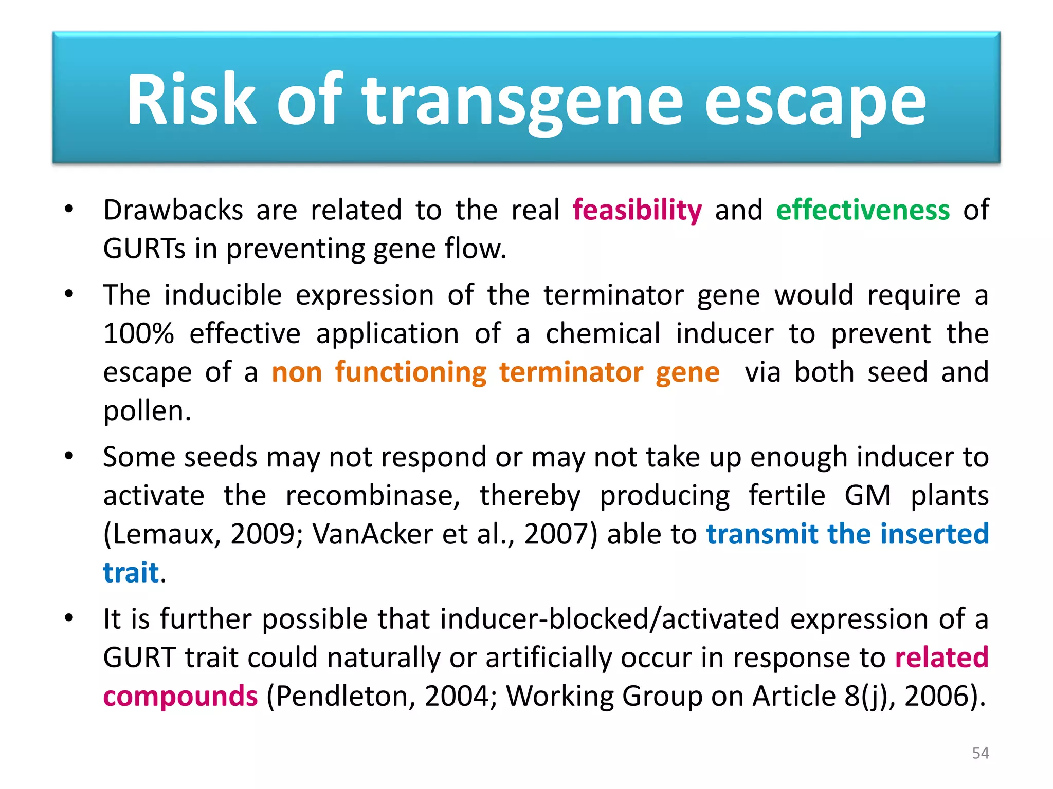 Risk of transgene escape
• Drawbacks are related to the real feasibility and effectiveness of
GURTs in preventing gene flow.
• The inducible expression of the terminator gene would require a
100% effective application of a chemical inducer to prevent the
escape of a non functioning terminator gene via both seed and
pollen.
• Some seeds may not respond or may not take up enough inducer to
activate the recombinase, thereby producing fertile GM plants
(Lemaux, 2009; VanAcker et al., 2007) able to transmit the inserted
trait.
• It is further possible that inducer-blocked/activated expression of a
GURT trait could naturally or artificially occur in response to related
compounds (Pendleton, 2004; Working Group on Article 8(j), 2006).
54
 