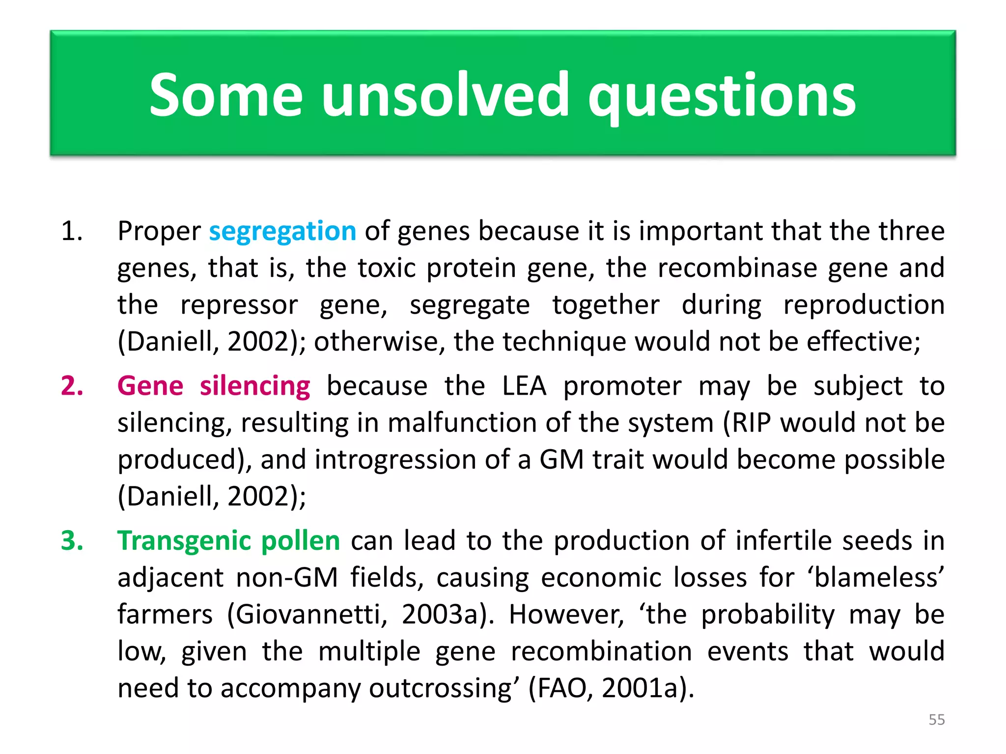Some unsolved questions
1. Proper segregation of genes because it is important that the three
genes, that is, the toxic protein gene, the recombinase gene and
the repressor gene, segregate together during reproduction
(Daniell, 2002); otherwise, the technique would not be effective;
2. Gene silencing because the LEA promoter may be subject to
silencing, resulting in malfunction of the system (RIP would not be
produced), and introgression of a GM trait would become possible
(Daniell, 2002);
3. Transgenic pollen can lead to the production of infertile seeds in
adjacent non-GM fields, causing economic losses for ‘blameless’
farmers (Giovannetti, 2003a). However, ‘the probability may be
low, given the multiple gene recombination events that would
need to accompany outcrossing’ (FAO, 2001a).
55
 