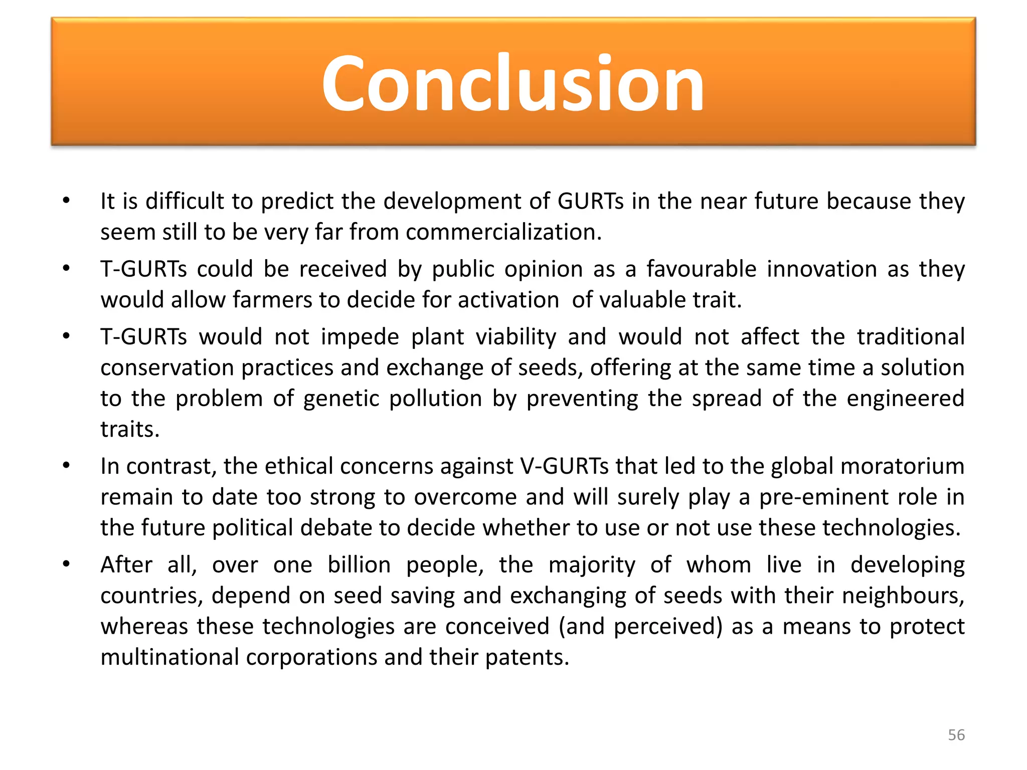 Conclusion
• It is difficult to predict the development of GURTs in the near future because they
seem still to be very far from commercialization.
• T-GURTs could be received by public opinion as a favourable innovation as they
would allow farmers to decide for activation of valuable trait.
• T-GURTs would not impede plant viability and would not affect the traditional
conservation practices and exchange of seeds, offering at the same time a solution
to the problem of genetic pollution by preventing the spread of the engineered
traits.
• In contrast, the ethical concerns against V-GURTs that led to the global moratorium
remain to date too strong to overcome and will surely play a pre-eminent role in
the future political debate to decide whether to use or not use these technologies.
• After all, over one billion people, the majority of whom live in developing
countries, depend on seed saving and exchanging of seeds with their neighbours,
whereas these technologies are conceived (and perceived) as a means to protect
multinational corporations and their patents.
56
 