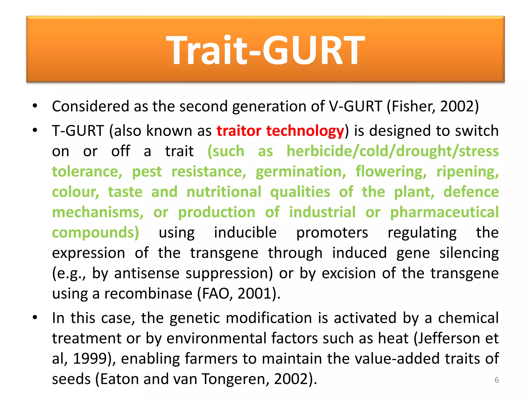 Trait-GURT
• Considered as the second generation of V-GURT (Fisher, 2002)
• T-GURT (also known as traitor technology) is designed to switch
on or off a trait (such as herbicide/cold/drought/stress
tolerance, pest resistance, germination, flowering, ripening,
colour, taste and nutritional qualities of the plant, defence
mechanisms, or production of industrial or pharmaceutical
compounds) using inducible promoters regulating the
expression of the transgene through induced gene silencing
(e.g., by antisense suppression) or by excision of the transgene
using a recombinase (FAO, 2001).
• In this case, the genetic modification is activated by a chemical
treatment or by environmental factors such as heat (Jefferson et
al, 1999), enabling farmers to maintain the value-added traits of
seeds (Eaton and van Tongeren, 2002). 6
 